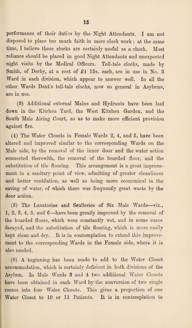 performance of their duties by the Night Attendants. I am not disposed to place too much faith in mere clock work; at the same time, I believe these clocks are certainly useful as a check. Most reliance should be placed in good Night Attendants and unexpected night visits by the Medical Officers. Tell-tale clocks, made by Smith, of Derby, at a cost of £4 15s. each, are in use in No. 8 Ward in each division, which appear to answer well. In all the other Wards Dent’s tell-tale clocks, now so general in Asylums, are in use. (8) Additional external Mains and Hydrants have been laid down in the Kitchen Yard, the West Kitchen Garden, and the South Male Airing Court, so as to make more efficient provision against fire. (4) The Water Closets in Female Wards 2, 4, and 5, have been altered and improved similar to the corresponding Wards on the Male side, by the removal of the inner door and the water action connected therewith, the removal of the boarded floor, and the substitution of tile flooring. This arrangement is a great improve¬ ment in a sanitary point of view, admitting of greater cleanliness and better ventilation, as well as being more economical in the saving of water, of which there was frequently great waste b}’' the i door action. (5) The Lavatories and Sculleries of Six Male Wards—viz., 1, 2, 3, 4, 5, and 6—have been greatly improved by the removal of the boarded floors, which were constantly wet, and in some cases decayed, and the substitution of tile flooring, which is more easily kept clean and dry. It is in contemplation to extend this improve¬ ment to the corresponding Wards in the Female side, where it is also needed. (6) A beginning has been made to add to the Water Closet accommodation, which is certainly deficient in both divisions of the Asylum. In Male Wards 3 and 4 two additional Water Closets have been obtained in each Ward by the conversion of two single rooms into four Water Closets. This gives a proportion of one i Water Closet to 10 or 11 Patients. It is in contemplation to