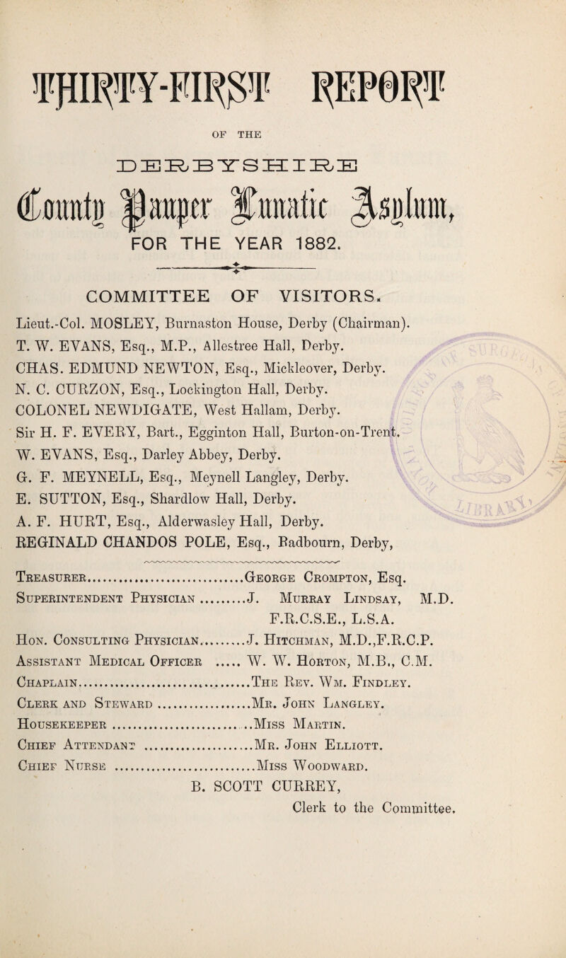 'I'HIRTY-FIRfU' REPORT OF THE DERBYSHIRE Catmtg a anger FOR THE YEAR 1882. COMMITTEE OF VISITORS. Lieut.-Col. MOSLEY, Burnaston House, Derby (Chairman). T. W. EVANS, Esq., M.P., Allestree Hall, Derby. CHAS. EDMUND NEWTON, Esq., Mickleover, Derby. N. C. CURZON, Esq., Lockington Hall, Derby. COLONEL NEWDIGATE, West Hallam, Derby. Sir H. F. EVERY, Bart., Egginton Hall, Burton-on-Trent. W. EVANS, Esq., Darley Abbey, Derby. G. F. MEYNELL, Esq., Meynell Langley, Derby. E. SUTTON, Esq., Shardlow Hall, Derby. A. F. HURT, Esq., Aiderwasley Hall, Derby. REGINALD CHANDOS POLE, Esq., Badbourn, Derby, Treasurer.George Crompton, Esq. Superintendent Physician.J. Murray Lindsay, M.D. F.R.C.S.E., L.S.A. Hon. Consulting Physician.J. Hitchman, M.D.,F.R.C.P. Assistant Medical Officer .W. W. Horton, M.B., C.M. Chaplain.....The Rev. Wm. Findley. Clerk and Steward.Mr. John Langley. Housekeeper. ..Miss Martin. Chief Attendant .Mr. John Elliott. Chief Nurse .Miss Woodward. B. SCOTT CURREY, Clerk to the Committee,