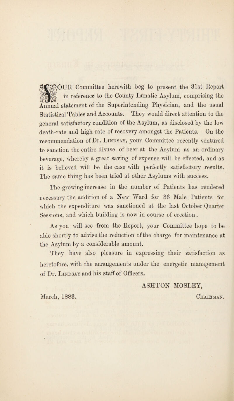 H^OUR Committee herewith beg to present the 31st Report fl in reference to the County Lunatic Asylum, comprising the Annual statement of the Superintending Physician, and the usual Statistical Tables and Accounts. They would direct attention to the general satisfactory condition of the Asylum, as disclosed by the low death-rate and high rate of recovery amongst the Patients. On the recommendation of Dr. Lindsay, your Committee recently ventured to sanction the entire disuse of beer at the Asylum as an ordinary beverage, whereby a great saving of expense will be effected, and as it is believed will be the case with perfectly satisfactory results. The same thing has been tried at other Asylums with success. The growing increase in the number of Patients has rendered necessarv the addition of a New Ward for 36 Male Patients for which the expenditure was sanctioned at the last October Quarter Sessions, and which building is now in course of erection. As you will see from the Report, your Committee hope to be able shortly to advise the reduction of the charge for maintenance at the Asylum by a considerable amount. They have also pleasure in expressing their satisfaction as heretofore, with the arrangements under the energetic management of Dr. Lindsay and his staff of Officers. ASHTON MOSLEY, March, 1883. Chaikman.