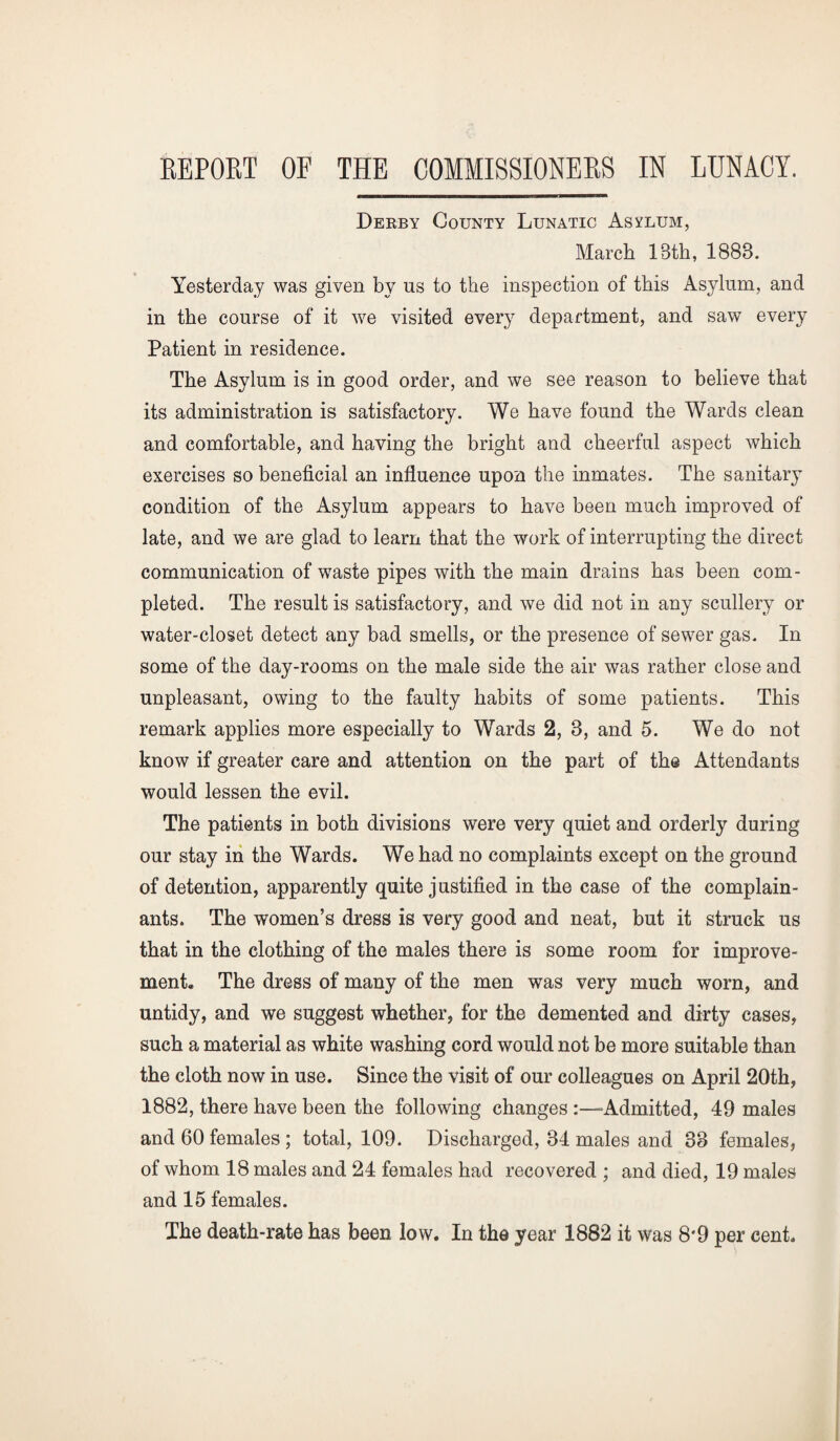 Derby County Lunatic Asylum, March 13th, 1888. Yesterday was given by us to the inspection of this Asylum, and in the course of it we visited every department, and saw every Patient in residence. The Asylum is in good order, and we see reason to believe that its administration is satisfactory. We have found the Wards clean and comfortable, and having the bright and cheerful aspect which exercises so beneficial an influence upon the inmates. The sanitary condition of the Asylum appears to have been much improved of late, and we are glad to learn that the work of interrupting the direct communication of waste pipes with the main drains has been com¬ pleted. The result is satisfactory, and we did not in any scullery or water-closet detect any bad smells, or the presence of sewer gas. In some of the day-rooms on the male side the air was rather close and unpleasant, owing to the faulty habits of some patients. This remark applies more especially to Wards 2, 8, and 5. We do not know if greater care and attention on the part of the Attendants would lessen the evil. The patients in both divisions were very quiet and orderly during our stay in the Wards. We had no complaints except on the ground of detention, apparently quite justified in the case of the complain¬ ants. The women’s dress is very good and neat, but it struck us that in the clothing of the males there is some room for improve¬ ment,, The dress of many of the men was very much worn, and untidy, and we suggest whether, for the demented and dirty cases, such a material as white washing cord would not be more suitable than the cloth now in use. Since the visit of our colleagues on April 20th, 1882, there have been the following changes -Admitted, 49 males and 60 females ; total, 109. Discharged, 84 males and 38 females, of whom 18 males and 24 females had recovered ; and died, 19 males and 15 females. The death-rate has been low. In the year 1882 it was 8*9 per cent.