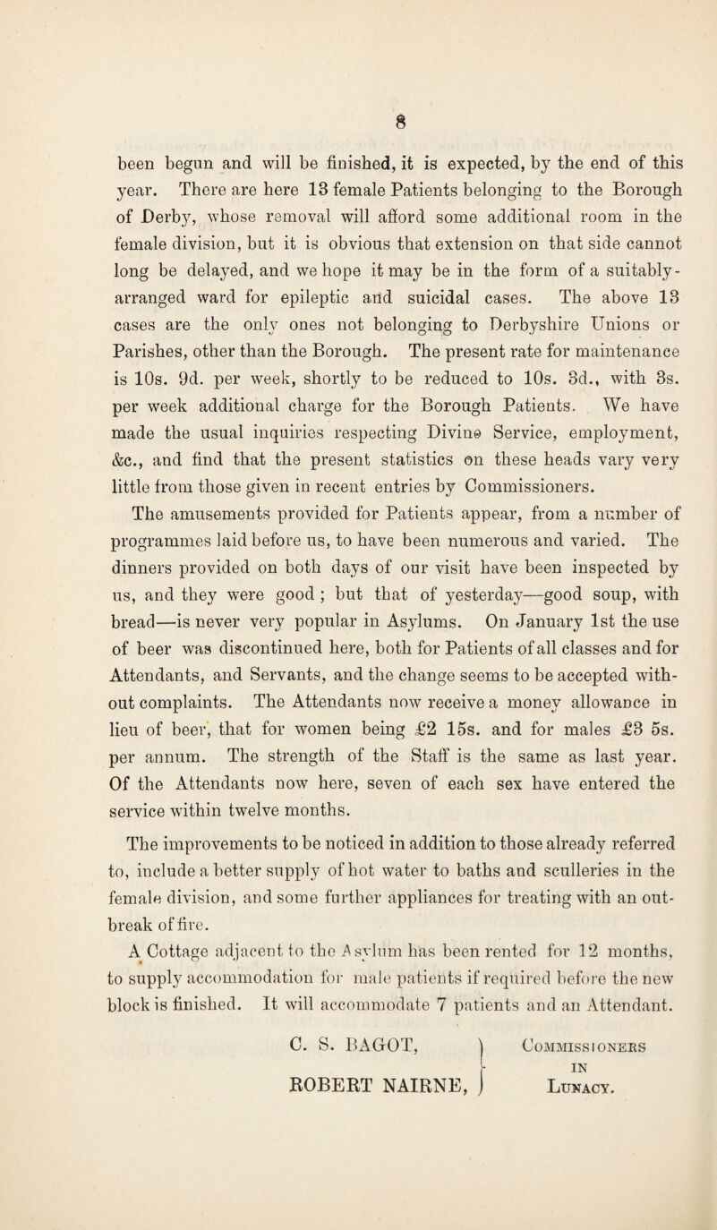 been begun and will be finished, it is expected, by the end of this year. There are here 18 female Patients belonging to the Borough of Derby, whose removal will afford some additional room in the female division, but it is obvious that extension on that side cannot long be delayed, and we hope it may be in the form of a suitably- arranged ward for epileptic and suicidal cases. The above 18 cases are the only ones not belonging to Derbyshire Unions or Parishes, other than the Borough. The present rate for maintenance is 10s. 9d. per week, shortly to be reduced to 10s. 3d., with 3s. per week additional charge for the Borough Patients. We have made the usual inquiries respecting Divine Service, employment, &c., and find that the present statistics on these heads vary very little from those given in recent entries by Commissioners. The amusements provided for Patients appear, from a number of programmes laid before us, to have been numerous and varied. The dinners provided on both days of our visit have been inspected by us, and they were good ; but that of yesterday—good soup, with bread—is never very popular in Asylums. On January 1st the use of beer was discontinued here, both for Patients of all classes and for Attendants, and Servants, and the change seems to be accepted with¬ out complaints. The Attendants now receive a money allowance in lieu of beer, that for women being £2 15s. and for males £3 5s. per annum. The strength of the Staff is the same as last year. Of the Attendants now here, seven of each sex have entered the service within twelve months. The improvements to be noticed in addition to those already referred to, include a better supply of hot water to baths and sculleries in the female division, and some further appliances for treating with an out¬ break of fire. A Cottage adjacent to the .Asylum has been rented for 12 months, to supply accommodation for male patients if required before the new block is finished. It will accommodate 7 patients and an Attendant. C. S. BAGrOT, Commissioners in ROBERT NAIRNE, Lunacy.