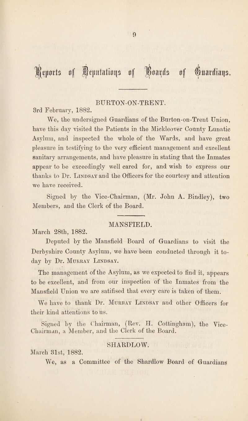 BURTON-ON-TRENT. 3rd February, 1882. We, the undersigned Guardians of the Burton-on-Trent Union, have this day visited the Patients in the Mickleover County Lunatic Asylum, and inspected the whole of the Wards, and have great pleasure in testifying to the very efficient management and excellent sanitary arrangements, and have pleasure in stating that the Inmates appear to be exceedingly well cared for, and wish to express our thanks to Dr. Lindsay and the Officers for the courtesy and attention we have received. Signed by the Vice-Chairman, (Mr. John A. Bindley), two Members, and the Clerk of the Board. MANSFIELD. March 28th, 1882. Deputed by the Mansfield Board of Guardians to visit the Derbyshire County Asylum, we have been conducted through it to¬ day by Dr. Murray Lindsay. The management of the Asylum, as we expected to find it, appears to be excellent, and from our inspection of the Inmates from the Mansfield Union we are satifised that every care is taken of them. We have to thank Dr. Murray Lindsay and other Officers for their kind attentions to us. Signed by the C hairman, (Rev. H. Cottingham), the Vice- Chairman, a Member, and the Clerk of the Board. SHARDLOW. March 31st, 1882. We, as a Committee of the Shardlow Board of Guardians