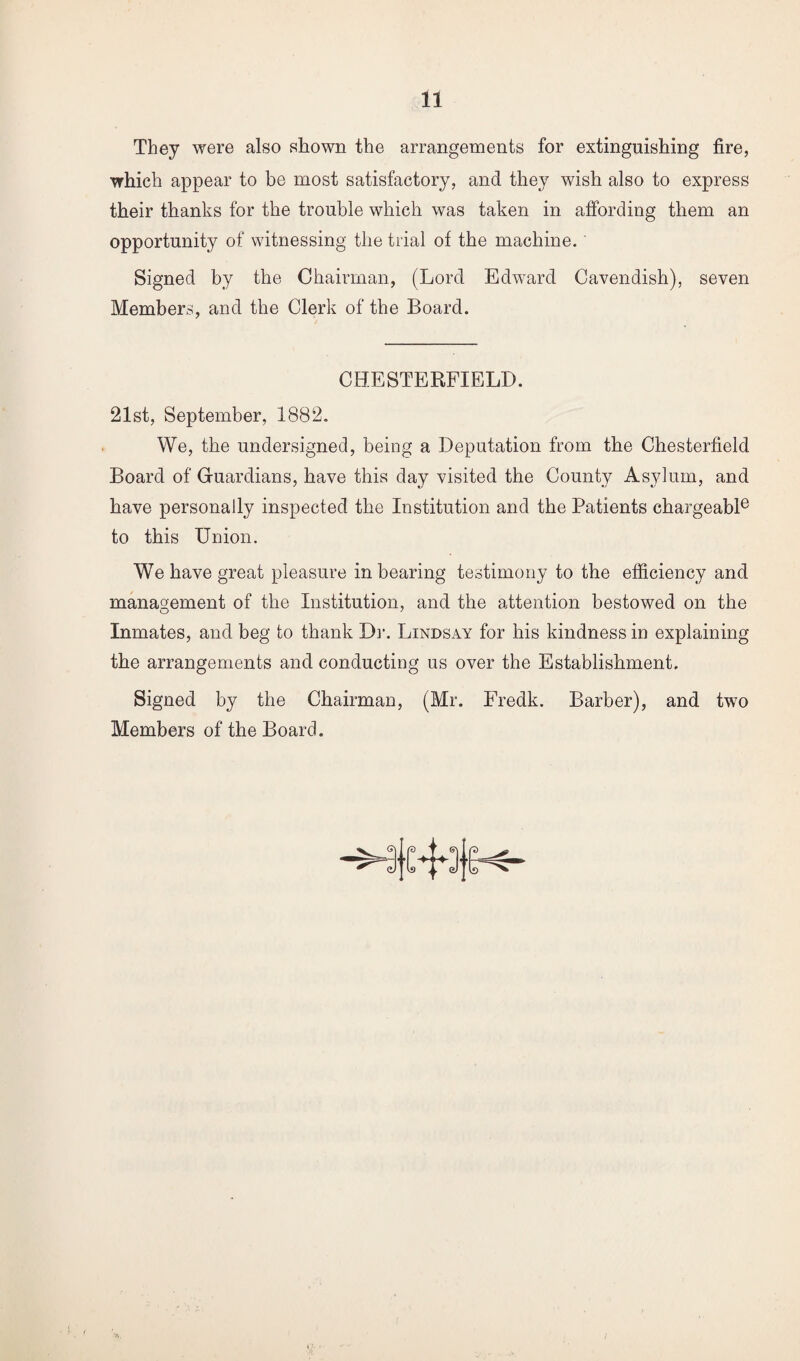 They were also shown the arrangements for extinguishing fire, which appear to be most satisfactory, and they wish also to express their thanks for the trouble which was taken in affording them an opportunity of witnessing the trial of the machine. Signed by the Chairman, (Lord Edward Cavendish), seven Members, and the Clerk of the Board. CHESTERFIELD. 21st, September, 1882. We, the undersigned, being a Deputation from the Chesterfield Board of Guardians, have this day visited the County Asylum, and have personally inspected the Institution and the Patients chargeable to this Union. We have great pleasure in bearing testimony to the efficiency and management of the Institution, and the attention bestowed on the Inmates, and beg to thank Dr. Lindsay for his kindness in explaining the arrangements and conducting us over the Establishment. Signed by the Chairman, (Mr. Fredk. Barber), and two Members of the Board.