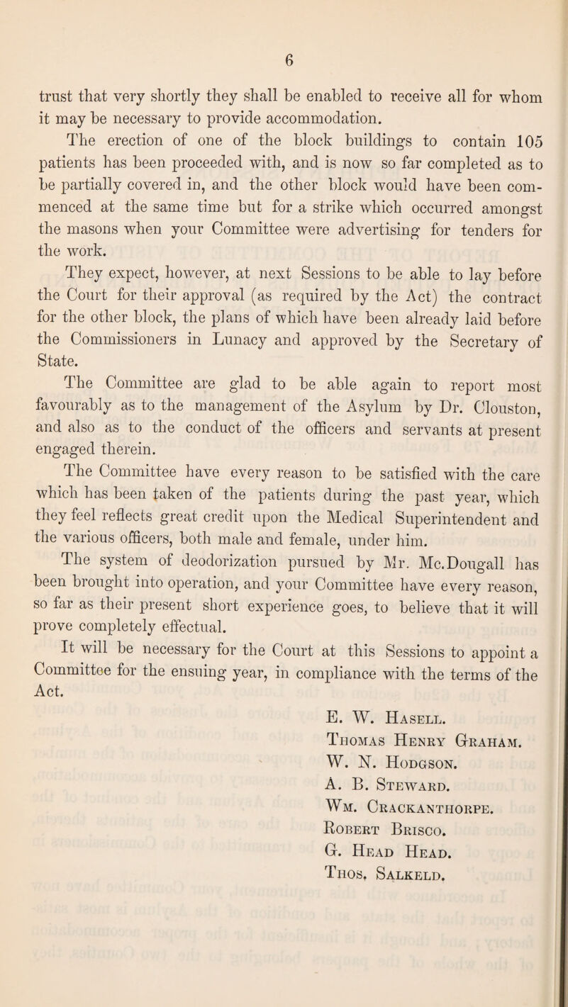 trust that very shortly they shall be enabled to receive all for whom it may be necessary to provide accommodation. The erection of one of the block buildings to contain 105 patients has been proceeded with, and is now so far completed as to be partially covered in, and the other block would have been com¬ menced at the same time but for a strike which occurred amongst the masons when your Committee were advertising for tenders for the work. They expect, however, at next Sessions to be able to lay before the Court for their approval (as required by the Act) the contract for the other block, the plans of which have been already laid before the Commissioners in Lunacy and approved by the Secretary of State. The Committee are glad to be able again to report most favourably as to the management of the Asylum by Dr. Clouston, and also as to the conduct of the officers and servants at present engaged therein. The Committee have every reason to be satisfied with the care which has been taken of the patients during the past year, which they feel reflects great credit upon the Medical Superintendent and the various officers, both male and female, under him. The system of deodorization pursued by Mr. Mc.Dougall has been brought into operation, and your Committee have every reason, so far as their present short experience goes, to believe that it will prove completely effectual. It will be necessary for the Court at this Sessions to appoint a Committee for the ensuing year, in compliance with the terms of the Act. E. W. Ha sell. Thomas Henry Graham. W. N. Hodgson. A. B. Steward. Wm. Crackanthorpe. Robert Brisco. G. Head Head. Thos, Salkeld.