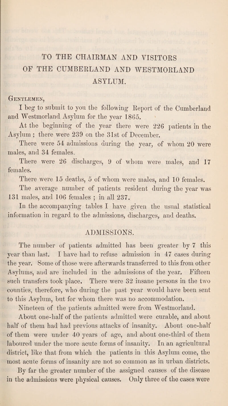 TO THE CHAIRMAN AND VISITORS OF THE CUMBERLAND AND WESTMORLAND ASYLUM. Gentlemen, I beg to submit to you the following Report of the Cumberland and Westmorland Asylum for tbe year 1865. At the beginning of tbe year there were 226 patients in the Asylum ; there were 239 on the 31st of December. There were 54 admissions during the year, of whom 20 were males, and 34 females. There were 26 discharges, 9 of whom were males, and 17 females. There were 15 deaths, 5 of whom were males, and 10 females. The average number of patients resident during the year was 131 males, and 106 females ; in all 237. In the accompanying tables I have given the usual statistical information in regard to the admissions, discharges, and deaths. ADMISSIONS. The number of patients admitted has been greater by 7 this year than last. I have had to refuse admission in 47 cases during the year. Some of those were afterwards transferred to this from other Asylums, and are included in the admissions of the year. Fifteen such transfers took place. There were 32 insane persons in the two counties, therefore, who during the past year would have been sent to this Asylum, but for whom there was no accommodation. Nineteen of the patients admitted were from Westmorland. About one-half of the patients admitted were curable, and about half of them had had previous attacks of insanity. About one-half of them were under 40 years of age, and about one-third of them laboured under the more acute forms of insanity. In an agricultural district, like that from which the patients in this Asylum come, the most acute forms of insanity are not so common as in urban districts. By far the greater number of the assigned causes of the disease in the admissions were physical causes. Only three of the cases were