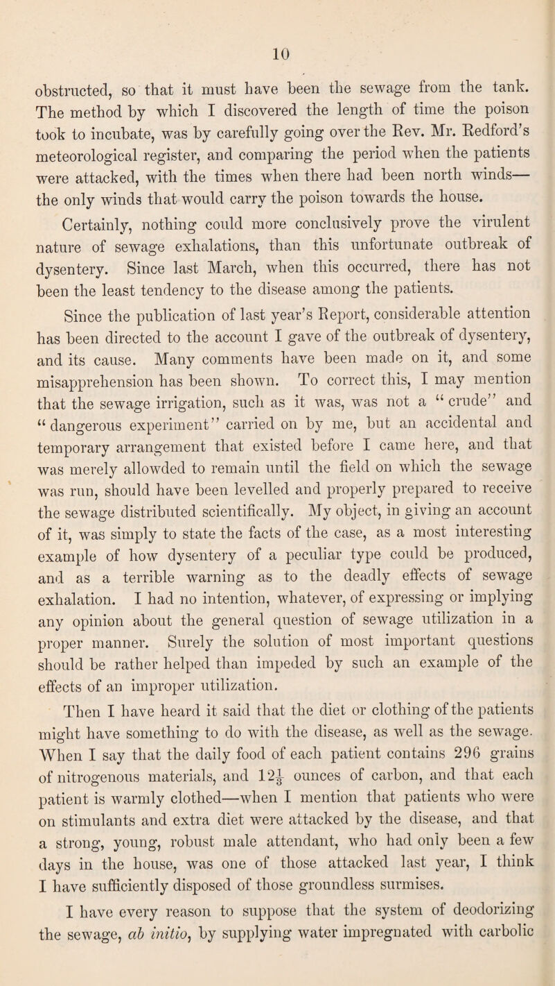 obstructed, so that it must have been the sewage from the tank. The method by which I discovered the length of time the poison took to incubate, was by carefully going over the Rev. Mr. Redford’s meteorological register, and comparing the period when the patients were attacked, with the times when there had been north winds the only winds that would carry the poison towards the house. Certainly, nothing could more conclusively prove the virulent nature of sewage exhalations, than this unfortunate outbreak of dysentery. Since last March, when this occurred, there has not been the least tendency to the disease among the patients. Since the publication of last year’s Report, considerable attention has been directed to the account I gave of the outbreak of dysentery, and its cause. Many comments have been made on it, and some misapprehension has been shown. To correct this, I may mention that the sewage irrigation, such as it was, was not a “crude” and “dangerous experiment” carried on by me, but an accidental and temporary arrangement that existed before I came here, and that was merely allowded to remain until the field on which the sewage was run, should have been levelled and properly prepared to receive the sewage distributed scientifically. My object, in giving an account of it, was simply to state the facts of the case, as a most interesting example of how dysentery of a peculiar type could be produced, and as a terrible warning as to the deadly effects of sewage exhalation. I had no intention, whatever, of expressing or implying any opinion about the general question of sewage utilization in a proper manner. Surely the solution of most important questions should be rather helped than impeded by such an example of the effects of an improper utilization. Then I have heard it said that the diet or clothing of the patients might have something to do with the disease, as well as the sewage. When I say that the daily food of each patient contains 296 grains of nitrogenous materials, and 121 ounces of carbon, and that each patient is warmly clothed—when I mention that patients who were on stimulants and extra diet were attacked by the disease, and that a strong, young, robust male attendant, who had only been a few days in the house, was one of those attacked last year, I think I have sufficiently disposed of those groundless surmises. I have every reason to suppose that the system of deodorizing the sewage, ab initio, by supplying water impregnated with carbolic