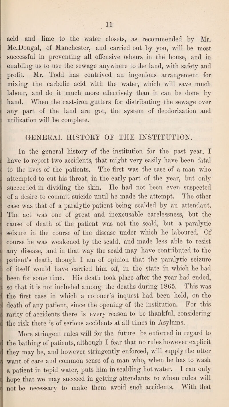 acid and lime to the water closets, as recommended by Mr. Mc.Dougal, of Manchester, and carried out by you, will be most successful in preventing all offensive odours in the house, and in enabling us to use the sewage anywhere to the land, with safety and profit. Mr. Todd has contrived an ingenious arrangement for mixing the carbolic acid with the water, which will save much labour, and do it much more effectively than it can be done by hand. When the cast-iron gutters for distributing the sewage over any part of the land are got, the system of deodorization and | utilization will be complete. GENERAL HISTORY OF THE INSTITUTION. In the general history of the institution for the past year, I have to report two accidents, that might very easily have been fatal to the lives of the patients. The first was the case of a man who attempted to cut his throat, in the early part of the year, but only succeeded in dividing the skin. He had not been even suspected of a desire to commit suicide until he made the attempt. The other case was that of a paralytic patient being scalded by an attendant. The act was one of great and inexcusable carelessness, but the cause of death of the patient was not the scald, but a paralytic seizure in the course of the disease under which he laboured. Of course he was weakened by the scald, and made less able to resist any disease, and in that way the scald may have contributed to the patient's death, though I am of opinion that the paralytic seizure of itself would have carried him off, in the state in which he had been for some time. His death took place after the year had ended, so that it is not included among the deaths during 1865. This was the first case in which a coroner's inquest had been held, on the death of any patient, since the opening of the institution. For this rarity of accidents there is every reason to be thankful, considering the risk there is of serious accidents at all times in Asylums. More stringent rules will for the future be enforced in regard to the bathing of patients, although I fear that no rules however explicit they may be, and however stringently enforced, will supply the utter want, of care and common sense of a man who, when he has to wash a patient in tepid water, puts him in scalding hot water. I can only hope that we may succeed in getting attendants to whom rules will not be necessary to make them avoid such accidents. With that