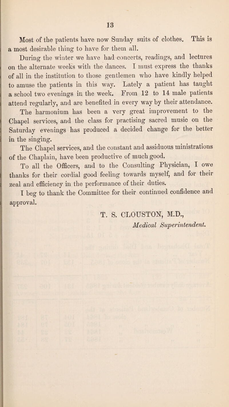 Most of the patients have now Sunday suits of clothes. This is • a most desirable thing to have for them all. During the winter we have had concerts, readings, and lectures ► on the alternate weeks with the dances. I must express the thanks ► of all in the institution to those gentlemen who have kindly helped to amuse the patients in this way. Lately a patient has taught i a school two evenings in the week. From 12 to 14 male patients attend regularly, and are benefited in every way by their attendance. The harmonium has been a very great improvement to the I Chapel services, and the class for practising sacred music on the I Saturday evenings has produced a decided change for the better j in the singing. The Chapel services, and the constant and assiduous ministrations ) of the Chaplain, have been productive of much good. To all the Officers, and to the Consulting Physician, I owe thanks for their cordial good feeling towards myself, and for their i zeal and efficiency in the performance of their duties. I beg to thank the Committee for their continued confidence and approval. ! T. S. CLOUSTON, M.D., Medical Superintendent.