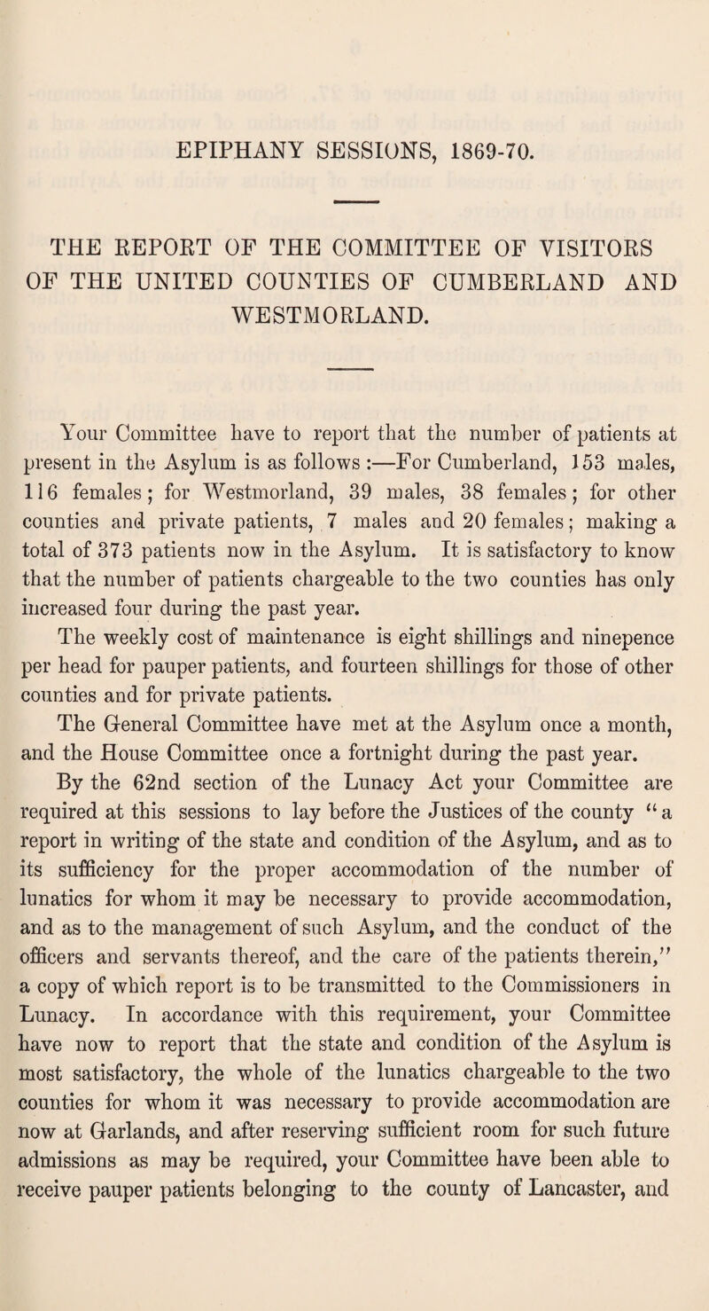 EPIPHANY SESSIONS, 1869-70. THE REPORT OF THE COMMITTEE OF VISITORS OF THE UNITED COUNTIES OF CUMBERLAND AND WESTMORLAND. Your Committee have to report that the number of patients at present in the Asylum is as follows :—For Cumberland, 153 males, 116 females; for Westmorland, 39 males, 38 females; for other counties and private patients, 7 males and 20 females; making a total of 373 patients now in the Asylum. It is satisfactory to know that the number of patients chargeable to the two counties has only increased four during the past year. The weekly cost of maintenance is eight shillings and ninepence per head for pauper patients, and fourteen shillings for those of other counties and for private patients. The General Committee have met at the Asylum once a month, and the House Committee once a fortnight during the past year. By the 62nd section of the Lunacy Act your Committee are required at this sessions to lay before the Justices of the county “a report in writing of the state and condition of the Asylum, and as to its sufficiency for the proper accommodation of the number of lunatics for whom it may be necessary to provide accommodation, and as to the management of such Asylum, and the conduct of the officers and servants thereof, and the care of the patients therein,’’ a copy of which report is to be transmitted to the Commissioners in Lunacy. In accordance with this requirement, your Committee have now to report that the state and condition of the Asylum is most satisfactory, the whole of the lunatics chargeable to the two counties for whom it was necessary to provide accommodation are now at Garlands, and after reserving sufficient room for such future admissions as may be required, your Committee have been able to receive pauper patients belonging to the county of Lancaster, and