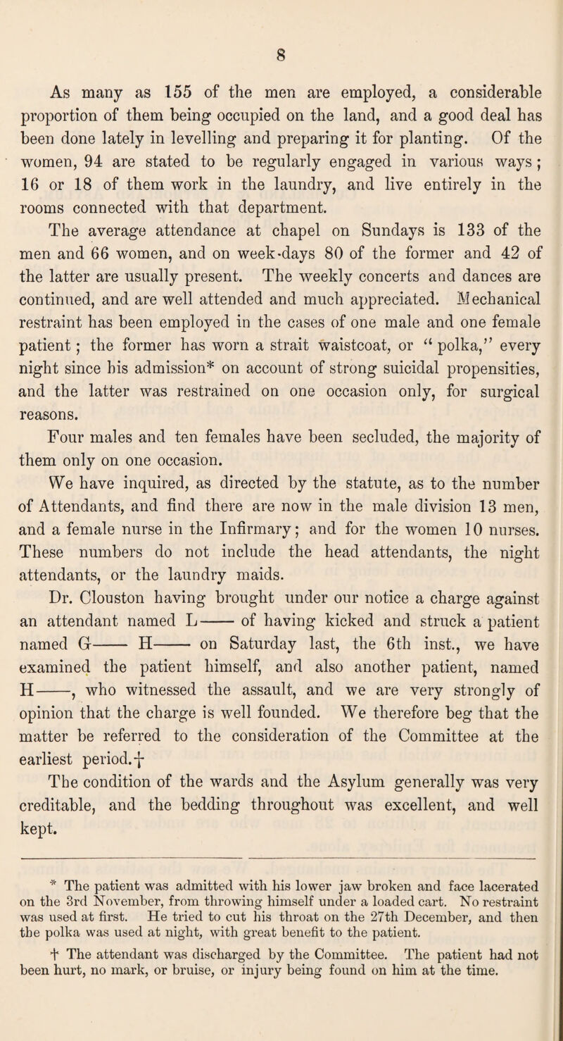 As many as 155 of the men are employed, a considerable proportion of them being occupied on the land, and a good deal has been done lately in levelling and preparing it for planting. Of the women, 94 are stated to be regularly engaged in various ways ; 16 or 18 of them work in the laundry, and live entirely in the rooms connected with that department. The average attendance at chapel on Sundays is 133 of the men and 66 women, and on week-days 80 of the former and 42 of the latter are usually present. The weekly concerts and dances are continued, and are well attended and much appreciated. Mechanical restraint has been employed in the cases of one male and one female patient; the former has worn a strait waistcoat, or “ polka,’’ every night since his admission* on account of strong suicidal propensities, and the latter was restrained on one occasion only, for surgical reasons. Four males and ten females have been secluded, the majority of them only on one occasion. We have inquired, as directed by the statute, as to the number of Attendants, and find there are now in the male division 13 men, and a female nurse in the Infirmary; and for the women 10 nurses. These numbers do not include the head attendants, the night attendants, or the laundry maids. Dr. Clouston having brought under our notice a charge against an attendant named L-of having kicked and struck a patient named G- H- on Saturday last, the 6th inst., we have examined the patient himself, and also another patient, named H-, who witnessed the assault, and we are very strongly of opinion that the charge is well founded. We therefore beg that the matter be referred to the consideration of the Committee at the earliest period, j- The condition of the wards and the Asylum generally was very creditable, and the bedding throughout was excellent, and well kept. * The patient was admitted with his lower jaw broken and face lacerated on the 3rd November, from throwing himself under a loaded cart. No restraint was used at first. He tried to cut his throat on the 27th December, and then the polka was used at night, with great benefit to the patient. 4 The attendant was discharged by the Committee. The patient had not been hurt, no mark, or bruise, or injury being found on him at the time.