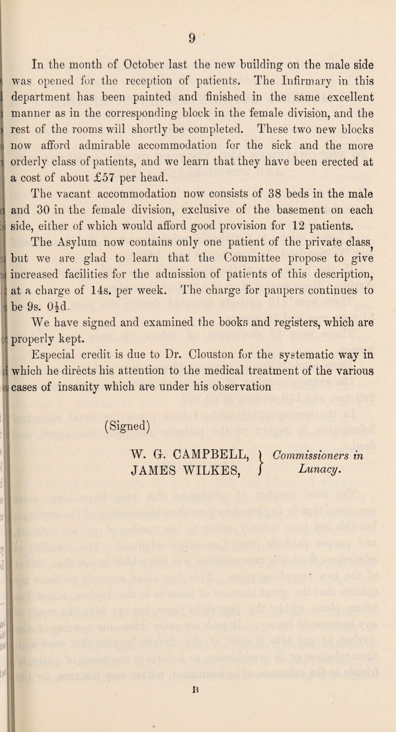 i rj !j| > I It In the month of October last the new building on the male side was opened for the reception of patients. The Infirmary in this department has been painted and finished in the same excellent manner as in the corresponding block in the female division, and the rest of the rooms will shortly be completed. These two new blocks now afford admirable accommodation for the sick and the more orderly class of patients, and we learn that they have been erected at a cost of about £57 per head. The vacant accommodation now consists of 38 beds in the male and 30 in the female division, exclusive of the basement on each side, either of which would afford good provision for 12 patients. The Asylum now contains only one patient of the private class? but we are glad to learn that the Committee propose to give increased facilities for the admission of patients of this description, at a charge of 14s. per week. The charge for paupers continues to be 9s. 0£d- We have signed and examined the books and registers, which are properly kept. Especial credit is due to Dr. Clouston for the systematic way in which he directs his attention to the medical treatment of the various cases of insanity which are under his observation (Signed) W. Gr. CAMPBELL, ) Commissioners in JAMES WILKES, J Lunacy. li