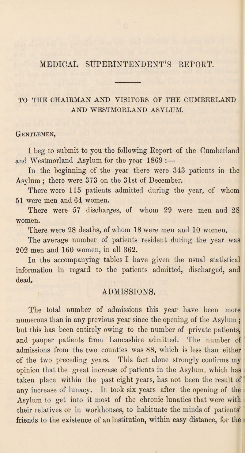 MEDICAL SUPERINTENDENT'S REPORT. TO THE CHAIRMAN AND VISITORS OF THE CUMBERLAND AND WESTMORLAND ASYLUM. Gentlemen, I beg to submit to you tbe following Report of the Cumberland and Westmorland Asylum for the year 1869 :— In the beginning of the year there were 343 patients in the Asylum ; there were 373 on the 31st of December. There were 115 patients admitted during the year, of whom 51 were men and 64 women. There were 57 discharges, of whom 29 were men and 28 women. There were 28 deaths, of whom 18 were men and 10 women. The average number of patients resident during the year was 202 men and 160 women, in all 362. In the accompanying tables I have given the usual statistical information in regard to the patients admitted, discharged, and dead. ADMISSIONS. The total number of admissions this year have been more numerous than in any previous year since the opening of the Asylum ; but this has been entirely owing to the number of private patients, and pauper patients from Lancashire admitted. The number of admissions from the two counties was 88, which is less than either of the two preceding years. This fact alone strongly confirms my opinion that the great increase of patients in the Asylum, which has taken place within the past eight years, has not been the result of any increase of lunacy. It took six years after the opening of the Asylum to get into it most of the chronic lunatics that were with their relatives or in workhouses, to habituate the minds of patients' friends to the existence of an institution, within easy distance, for the