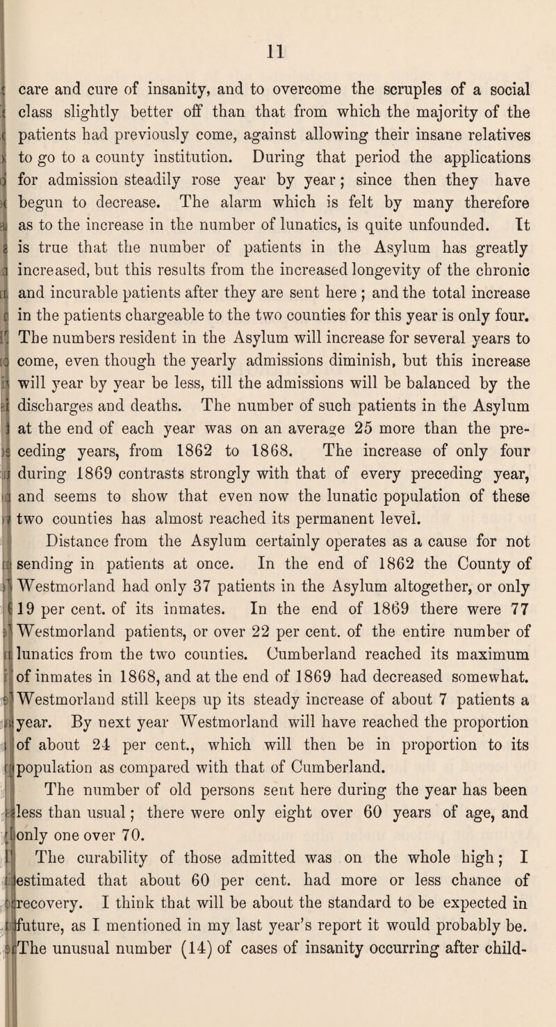 care and cure of insanity, and to overcome the scruples of a social class slightly better off than that from which the majority of the patients had previously come, against allowing their insane relatives to go to a county institution. During that period the applications for admission steadily rose year by year; since then they have begun to decrease. The alarm which is felt by many therefore as to the increase in the number of lunatics, is quite unfounded. It is true that the number of patients in the Asylum has greatly increased, but this results from the increased longevity of the chronic and incurable patients after they are sent here ; and the total increase in the patients chargeable to the two counties for this year is only four. The numbers resident in the Asylum will increase for several years to come, even though the yearly admissions diminish, but this increase will year by year be less, till the admissions will be balanced by the i discharges and deaths. The number of such patients in the Asylum at the end of each year was on an average 25 more than the pre¬ ceding years, from 1862 to 1868. The increase of only four during 1869 contrasts strongly with that of every preceding year, and seems to show that even now the lunatic population of these two counties has almost reached its permanent level. Distance from the Asylum certainly operates as a cause for not sending in patients at once. In the end of 1862 the County of Westmorland had only 37 patients in the Asylum altogether, or only 19 per cent, of its inmates. In the end of 1869 there were 77 15 Westmorland patients, or over 22 per cent, of the entire number of a lunatics from the two counties. Cumberland reached its maximum of inmates in 1868, and at the end of 1869 had decreased somewhat. | Westmorland still keeps up its steady increase of about 7 patients a ;tyear. By next year Westmorland will have reached the proportion of about 24 per cent., which will then be in proportion to its ipopulation as compared with that of Cumberland. The number of old persons sent here during the year has been riless than usual; there were only eight over 60 years of age, and donly one over 70. The curability of those admitted was on the whole high; I ^estimated that about 60 per cent, had more or less chance of tqrecovery. I think that will be about the standard to be expected in ^future, as I mentioned in my last year’s report it would probably be. IjiThe unusual number (14) of cases of insanity occurring after child-