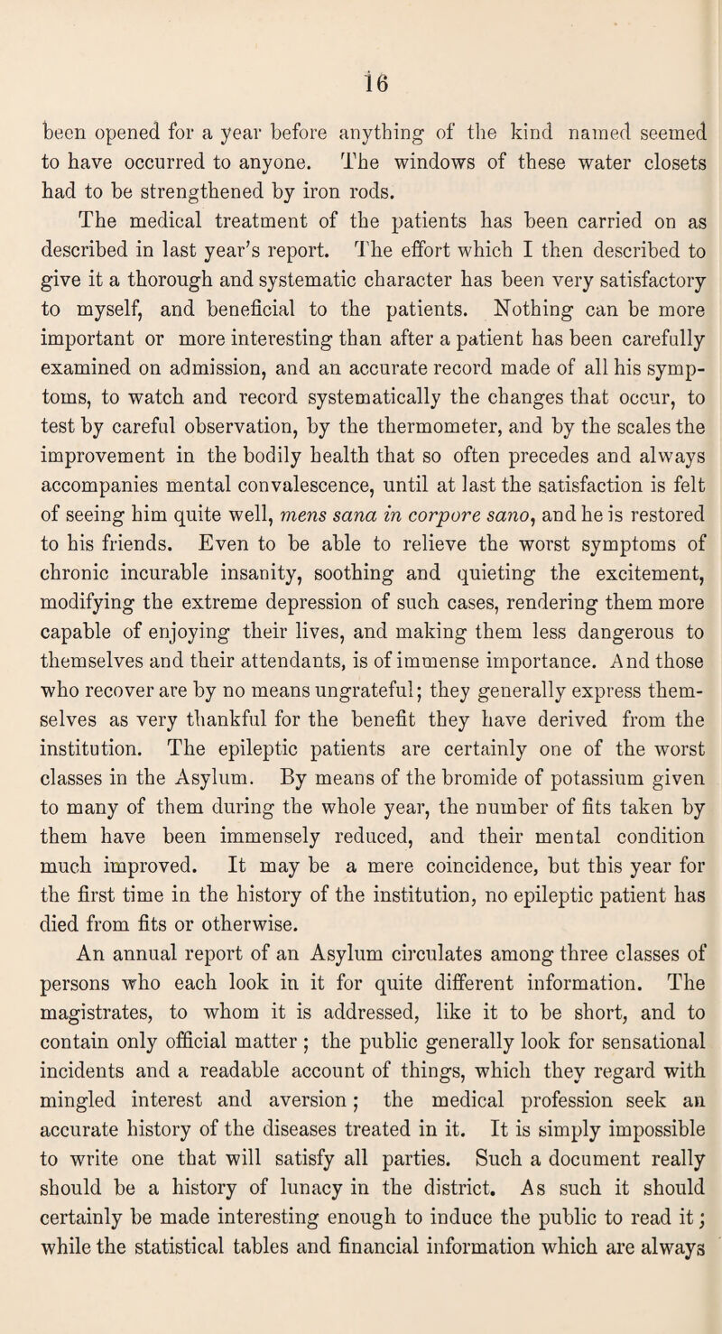 been opened for a year before anything of the kind named seemed to have occurred to anyone. The windows of these water closets had to be strengthened by iron rods. The medical treatment of the patients has been carried on as described in last year's report. The effort which I then described to give it a thorough and systematic character has been very satisfactory to myself, and beneficial to the patients. Nothing can be more important or more interesting than after a patient has been carefully examined on admission, and an accurate record made of all his symp¬ toms, to watch and record systematically the changes that occur, to test by careful observation, by the thermometer, and by the scales the improvement in the bodily health that so often precedes and always accompanies mental convalescence, until at last the satisfaction is felt of seeing him quite well, mens sana in corpore sano, and he is restored to his friends. Even to be able to relieve the worst symptoms of chronic incurable insanity, soothing and quieting the excitement, modifying the extreme depression of such cases, rendering them more capable of enjoying their lives, and making them less dangerous to themselves and their attendants, is of immense importance. And those who recover are by no means ungrateful; they generally express them¬ selves as very thankful for the benefit they have derived from the institution. The epileptic patients are certainly one of the worst classes in the Asylum. By means of the bromide of potassium given to many of them during the whole year, the number of fits taken by them have been immensely reduced, and their mental condition much improved. It may be a mere coincidence, but this year for the first time in the history of the institution, no epileptic patient has died from fits or otherwise. An annual report of an Asylum circulates among three classes of persons who each look in it for quite different information. The magistrates, to whom it is addressed, like it to be short, and to contain only official matter ; the public generally look for sensational incidents and a readable account of things, which they regard with mingled interest and aversion; the medical profession seek an accurate history of the diseases treated in it. It is simply impossible to write one that will satisfy all parties. Such a document really should be a history of lunacy in the district. As such it should certainly be made interesting enough to induce the public to read it; while the statistical tables and financial information which are always