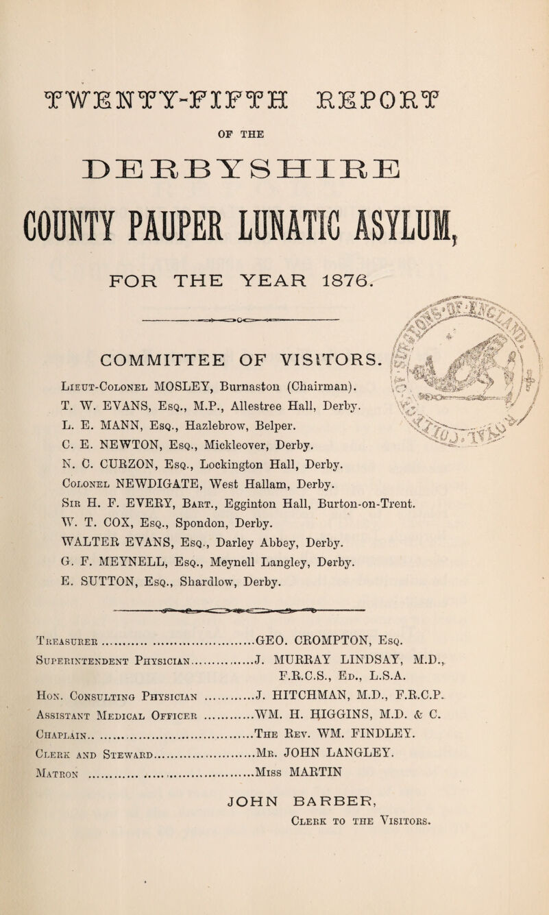 TWENTY-FIFTH REPORT OF THE DEEBTSHIEE COUNTY PAUPER LUNATIC ASYLUM, FOR THE YEAR 1876. -Yr /Q.V *' fsf *«0b COMMITTEE OF VISITORS, fe?/,* J0M. '• ' MM IT ' Lieut-Colonel MOSLEY, Burnaston (Chairman). ,v-;?, # a } v, \ ■1 “ • '•* iii' T. W. EVANS, Esq., M.P., Allestree Hall, Derby. ' L. E. MANN, Esq., Hazlebrow, Belper. _.;/? C. E. NEWTON, Esq., Mickleover, Derby. N. C. CURZON, Esq., Lockington Hall, Derby. Colonel NEWDIGATE, West Hallam, Derby. Sir H. F. EVERY, Bart., Egginton Hall, Burton-on-Trent. W. T. COX, Esq., Spondon, Derby. WALTER EVANS, Esq., Darley Abbey, Derby. G. F. MEYNELL, Esq., Meynell Langley, Derby. E. SUTTON, Esq., Skardlow, Derby. Treasurer.GEO. CROMPTON, Esq. Superintendent Physician.J. MURRAY LINDSAY, M.D., F.R.C.S., Ed., L.S.A. Hon. Consulting Physician .J. HITCHMAN, M.D., F.R.C.P. Assistant Medical Officer .WM. IT. HIGGINS, M.D. & C. Chaplain.The Rev. WM. FINDLEY. Clerk and Steward.Mr. JOHN LANGLEY. Matron .Miss MARTIN JOHN BARBER, Clerk to the Visitors.