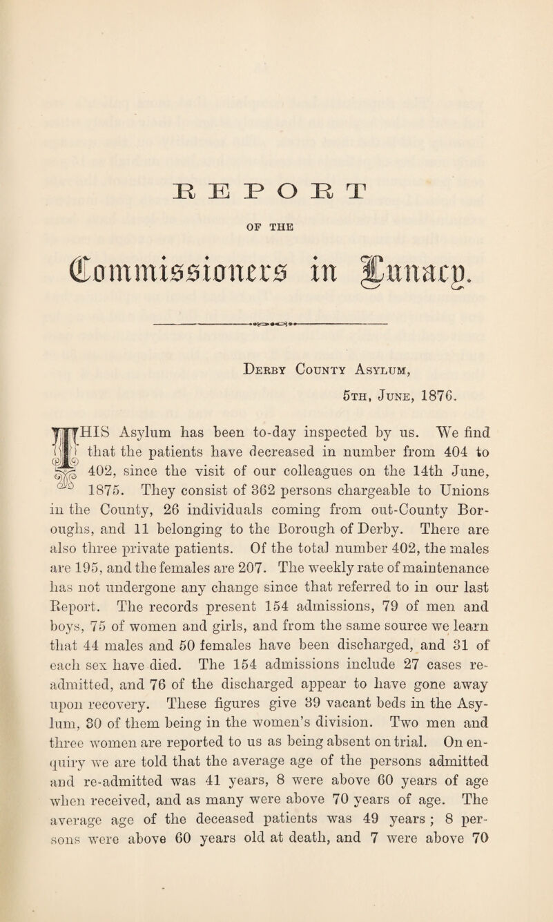 OF THE Derby County Asylum, 5th, June, 1876. HIS Asylum has been to-day inspected by us. We find that the patients have decreased in number from 404 to 402, since the visit of our colleagues on the 14th June, 1875. They consist of 362 persons chargeable to Unions in the County, 26 individuals coming from out-County Bor¬ oughs, and 11 belonging to the Borough of Derby. There are also three private patients. Of the total number 402, the males are 195, and the females are 207. The weekly rate of maintenance has not undergone any change since that referred to in our last Deport. The records present 154 admissions, 79 of men and boys, 75 of women and girls, and from the same source we learn that 44 males and 50 females have been discharged, and 31 of each sex have died. The 154 admissions include 27 cases re¬ admitted, and 76 of the discharged appear to have gone away upon recovery. These figures give 39 vacant beds in the Asy¬ lum, 30 of them being in the women’s division. Two men and three women are reported to us as being absent on trial. On en¬ quiry we are told that the average age of the persons admitted and re-admitted was 41 years, 8 were above 60 years of age when received, and as many were above 70 years of age. The average age of the deceased patients was 49 years ; 8 per¬ sons were above 60 years old at death, and 7 were above 70