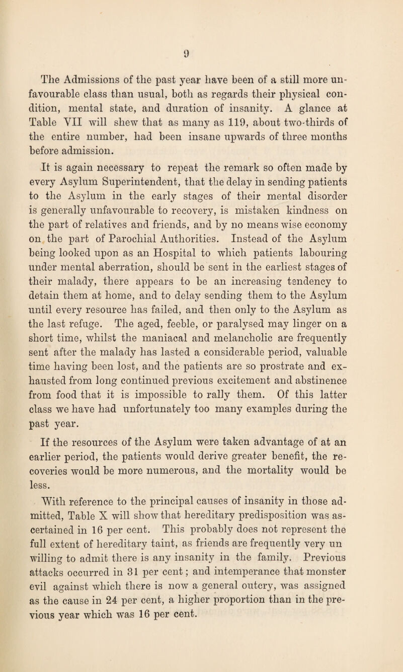 The Admissions of the past year have been of a still more un¬ favourable class than usual, both as regards their physical con¬ dition, mental state, and duration of insanity. A glance at Table YII will shew that as many as 119, about two-thirds of the entire number, had been insane upwards of three months before admission. It is again necessary to repeat the remark so often made by every Asylum Superintendent, that the delay in sending patients to the Asylum in the early stages of their mental disorder is generally unfavourable to recovery, is mistaken kindness on the part of relatives and friends, and by no means wise economy on the part of Parochial Authorities. Instead of the Asylum being looked upon as an Hospital to which patients labouring under mental aberration, should be sent in the earliest stages of their malady, there appears to be an increasing tendency to detain them at home, and to delay sending them to the Asylum until every resource has failed, and then only to the Asylum as the last refuge. The aged, feeble, or paralysed may linger on a short time, whilst the maniacal and melancholic are frequently sent after the malady has lasted a considerable period, valuable time having been lost, and the patients are so prostrate and ex¬ hausted from long continued previous excitement and abstinence from food that it is impossible to rally them. Of this latter class we have had unfortunately too many examples during the past year. If the resources of the Asylum were taken advantage of at an earlier period, the patients would derive greater benefit, the re¬ coveries would be more numerous, and the mortality would be less. With reference to the principal causes of insanity in those ad¬ mitted, Table X will show that hereditary predisposition was as¬ certained in 16 per cent. This probably does not represent the full extent of hereditary taint, as friends are frequently very un willing to admit there is any insanity in the family. Previous attacks occurred in 81 per cent; and intemperance that monster evil against which there is now a general outcry, was assigned as the cause in 24 per cent, a higher proportion than in the pre¬ vious year which was 16 per cent.