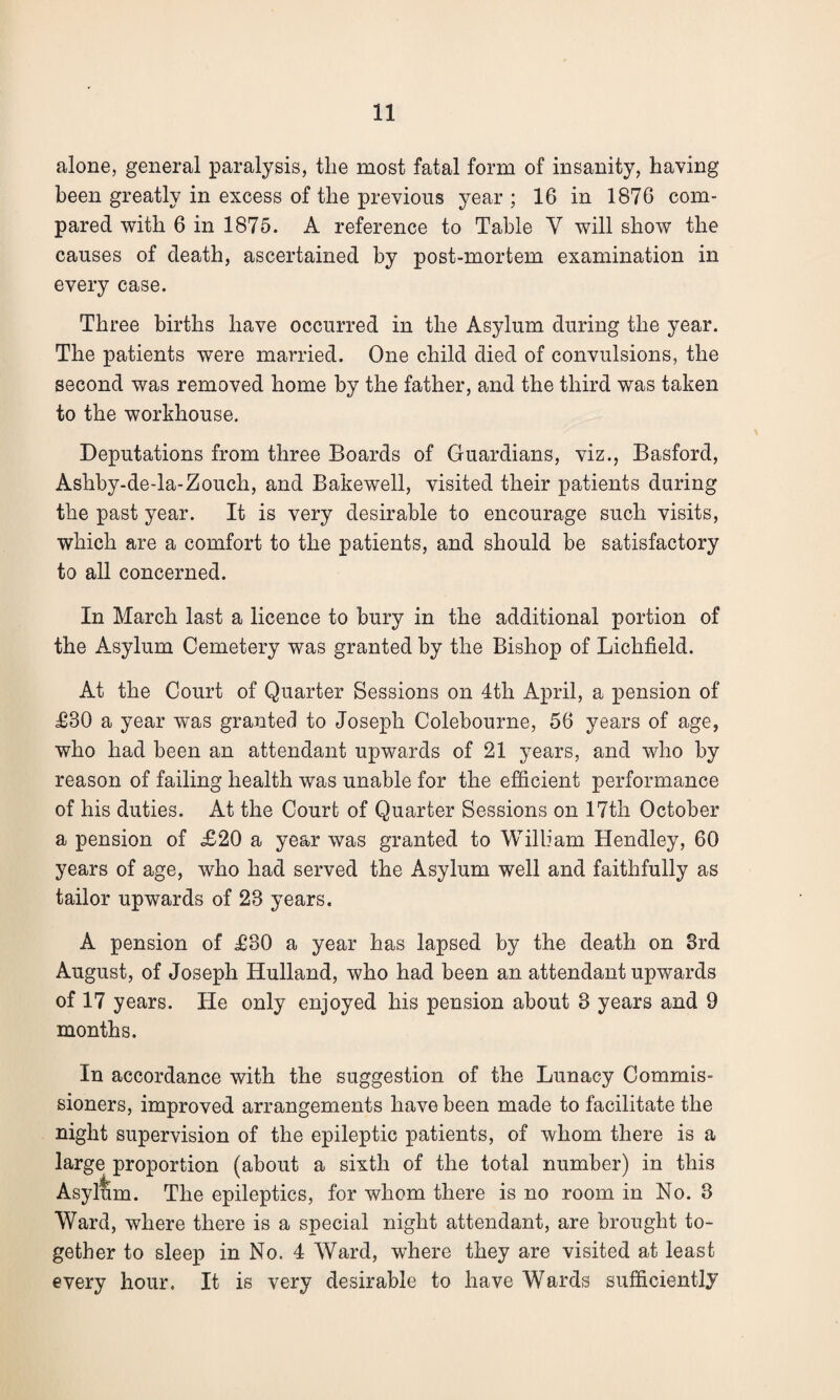 alone, general paralysis, the most fatal form of insanity, having been greatly in excess of the previous year ; 16 in 1876 com¬ pared with 6 in 1875. A reference to Table Y will show the causes of death, ascertained by post-mortem examination in every case. Three births have occurred in the Asylum during the year. The patients were married. One child died of convulsions, the second was removed home by the father, and the third was taken to the workhouse. Deputations from three Boards of Guardians, viz., Basford, Ashby-de-la-Zouch, and Bakewell, visited their patients during the past year. It is very desirable to encourage such visits, which are a comfort to the patients, and should be satisfactory to all concerned. In March last a licence to bury in the additional portion of the Asylum Cemetery was granted by the Bishop of Lichfield. At the Court of Quarter Sessions on 4th April, a pension of £80 a year was granted to Joseph Colebourne, 56 years of age, who had been an attendant upwards of 21 years, and who by reason of failing health was unable for the efficient performance of his duties. At the Court of Quarter Sessions on 17th October a pension of £20 a year was granted to William Hendley, 60 years of age, who had served the Asylum well and faithfully as tailor upwards of 28 years. A pension of £80 a year has lapsed by the death on 3rd August, of Joseph Hulland, who had been an attendant upwards of 17 years. He only enjoyed his pension about 8 years and 9 months. In accordance with the suggestion of the Lunacy Commis¬ sioners, improved arrangements have been made to facilitate the night supervision of the epileptic patients, of whom there is a large proportion (about a sixth of the total number) in this Asyllim. The epileptics, for whom there is no room in No. 8 Ward, where there is a special night attendant, are brought to¬ gether to sleep in No. 4 Ward, where they are visited at least every hour. It is very desirable to have Wards sufficiently