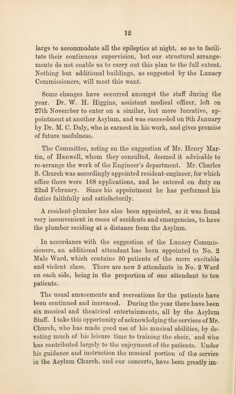 large to accommodate all the epileptics at night, so as to facili¬ tate their continuous supervision, but our structural arrange¬ ments do not enable us to carry out this plan to the full extent. Nothing but additional buildings, as suggested by the Lunacy Commissioners, will meet this want. Some changes have occurred amongst the staff during the year. Dr. W. H. Higgins, assistant medical officer, left on 27th November to enter on a similar, but more lucrative, ap¬ pointment at another Asylum, and was succeeded on 9th January by Dr. M. C. Daly, who is earnest in his work, and gives promise of future usefulness. The Committee, acting on the suggestion of Mr. Henry Mar¬ tin, of Hanwell, whom they consulted, deemed it advisable to re-arrange the work of the Engineer’s department. Mr. Charles S. Church was accordingly appointed resident-engineer, for which office there were 168 applications, and he entered on duty on 22nd February. Since his appointment he has performed his duties faithfully and satisfactorily. A resident-plumber has also been appointed, as it was found very inconvenient in cases of accidents and emergencies, to have the plumber residing at a distance from the Asylum. In accordance with the suggestion of the Lunacy Commis¬ sioners, an additional attendant has been appointed to No. 2 Male Ward, which contains 30 patients of the more excitable and violent class. There are now 3 attendants in No. 2 Ward on each side, being in the proportion of one attendant to ten patients. The usual amusements and recreations for the patients have been continued and increased. During the year there have been six musical and theatrical entertainments, all by the Asylum Staff. I take this opportunity of acknowledging the services of Mr. Church, who has made good use of his musical abilities, by de¬ voting much of his leisure time to training the choir, and who has contributed largely to the enjoyment of the patients. Under his guidance and instruction the musical portion of the service in the Asylum Church, and our concerts, have been greatly im-