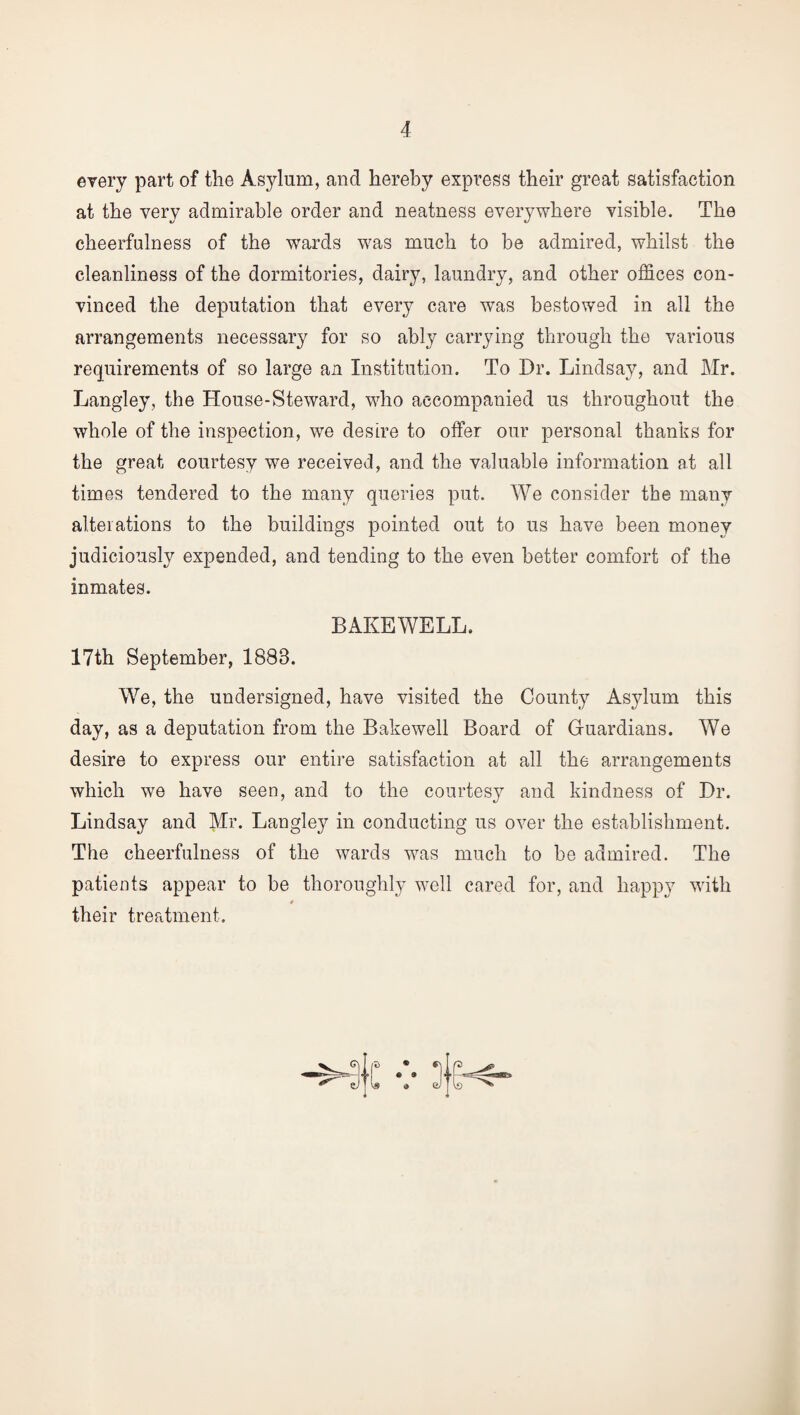 every part of the Asylum, and hereby express their great satisfaction at the very admirable order and neatness everywhere visible. The cheerfulness of the wards was much to be admired, whilst the cleanliness of the dormitories, dairy, laundry, and other offices con¬ vinced the deputation that every care was bestowed in all the arrangements necessary for so ably carrying through the various requirements of so large an Institution. To Dr. Lindsay, and Mr. Langley, the House-Steward, who accompanied us throughout the whole of the inspection, we desire to offer our personal thanks for the great courtesy we received, and the valuable information at all times tendered to the many queries put. We consider the many alterations to the buildings pointed out to us have been money judiciously expended, and tending to the even better comfort of the inmates. BAKE WELL. 17th September, 1888. We, the undersigned, have visited the County Asylum this day, as a deputation from the Bakewell Board of Guardians. We desire to express our entire satisfaction at all the arrangements which we have seen, and to the courtesy and kindness of Dr. Lindsay and Mr. Langley in conducting us over the establishment. The cheerfulness of the wards was much to be admired. The patients appear to be thoroughly well cared for, and happy with their treatment.