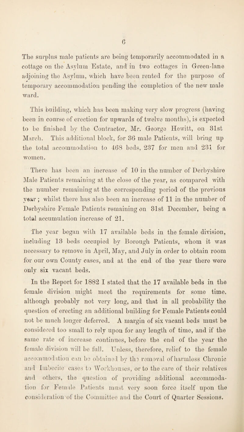 The surplus male patients are being temporarily accommodated in a cottage on the Asylum Estate, and in two cottages in Green-lane adjoining the Asylum, which have been rented for the purpose of temporary accommodation pending the completion of the new male ward. This building, which has been making very slow progress (having been in course of erection for upwards of twelve months), is expected to be finished by the Contractor, Mr. George Hewitt, on 31st March. This additional block, for 3G male Patients, will bring up the total accommodation to 468 beds, 237 for men and 231 for women. There has been an increase of 10 in the number of Derbyshire Male Patients remaining at the close of the year, as compared with the number remaining at the corresponding period of the previous year ; whilst there has also been an increase of 11 in the number of Derbyshire Female Patients remaining on 31st December, being a total accumulation increase of 21. The year began with 17 available beds in the female division, including 13 beds occupied by Borough Patients, whom it was necessary to remove in April, May, and July in order to obtain room for our own County cases, and at the end of the year there were only six vacant beds. In the Report for 1882 I stated that the 17 available beds in the female division might meet the requirements for some time, although probably not very long, and that in all probability the question of erecting an additional building for Female Patients could not be much longer deferred. A margin of six vacant beds must be considered too small to rely upon for any length of time, and if the same rate of increase continues, before the end of the year the female division will be full. Unless, therefore, relief to the female accommodation can be obtained by the removal of harmless Chronic and Imbecile cases to Workhouses, or to the care of their relatives and others, the question of providing additional accommoda¬ tion for Female Patients must very soon force itself upon the consideration of the Committee and the Court of Quarter Sessions.