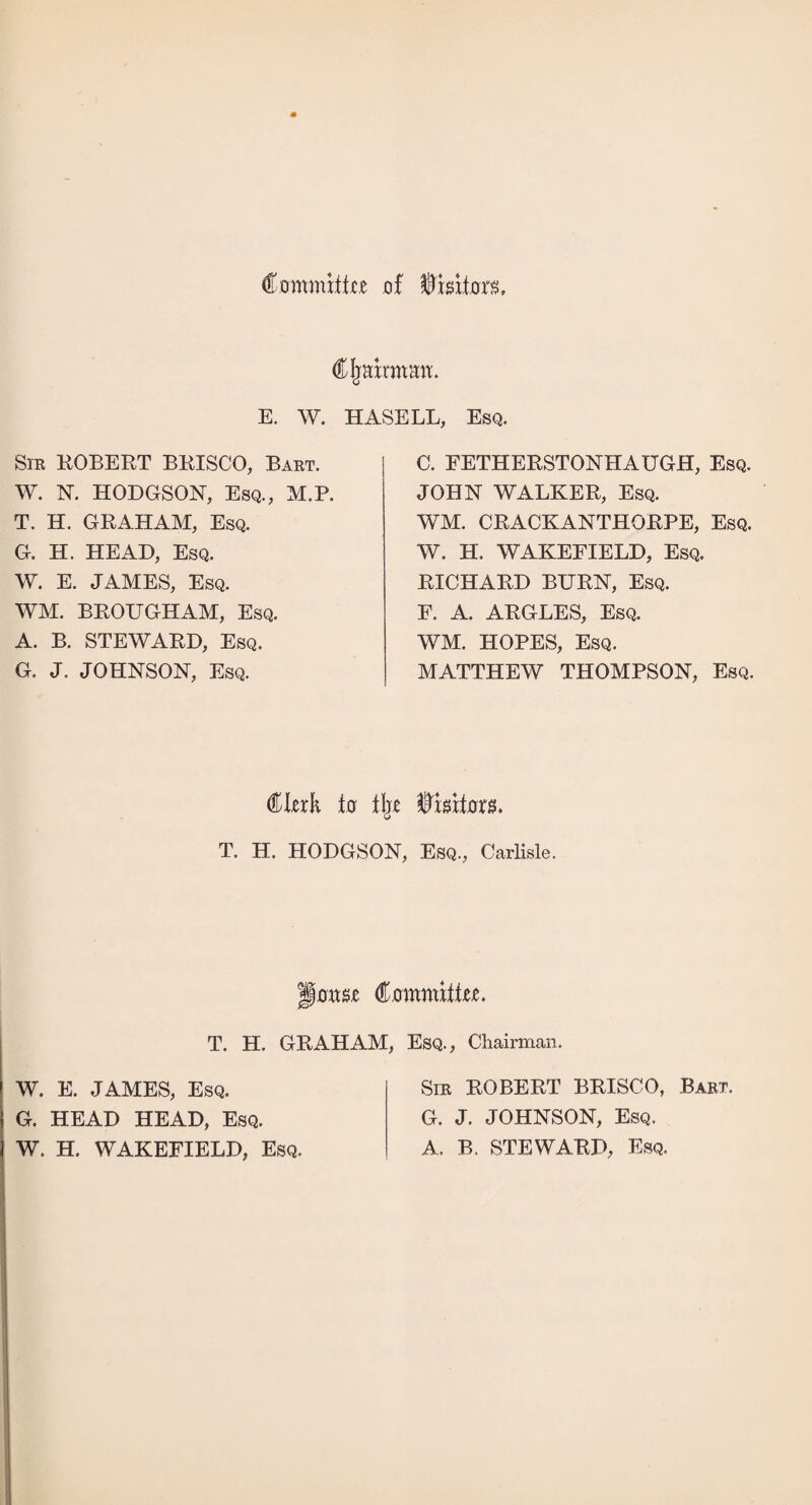 Commiike of $mtom Chairman. E. W. HASELL, Esq. Sir ROBERT BRISCO, Bart. W. N. HODGSON, Esq., M.P. T. H. GRAHAM, Esq. G. H. HEAD, Esq. W. E. JAMES, Esq. WM. BROUGHAM, Esq. A. B. STEWARD, Esq. G. J. JOHNSON, Esq. C. FETHERSTONHAUGH, Esq. JOHN WALKER, Esq. WM. CRACKANTHORPE, Esq. W. H. WAKEFIELD, Esq. RICHARD BURN, Esq. F. A. ARGLES, Esq. WM. HOPES, Esq. MATTHEW THOMPSON, Esq. Clerk to tlje T. H. HODGSON, Esq., Carlisle. jmwje Cammittec T. H. GRAHAM, Esq., Chairman. W. E. JAMES, Esq. G. HEAD HEAD, Esq. W. H. WAKEFIELD, Esq. Sir ROBERT BRISCO, Bart. G. J. JOHNSON, Esq. A. B. STEWARD, Esq.