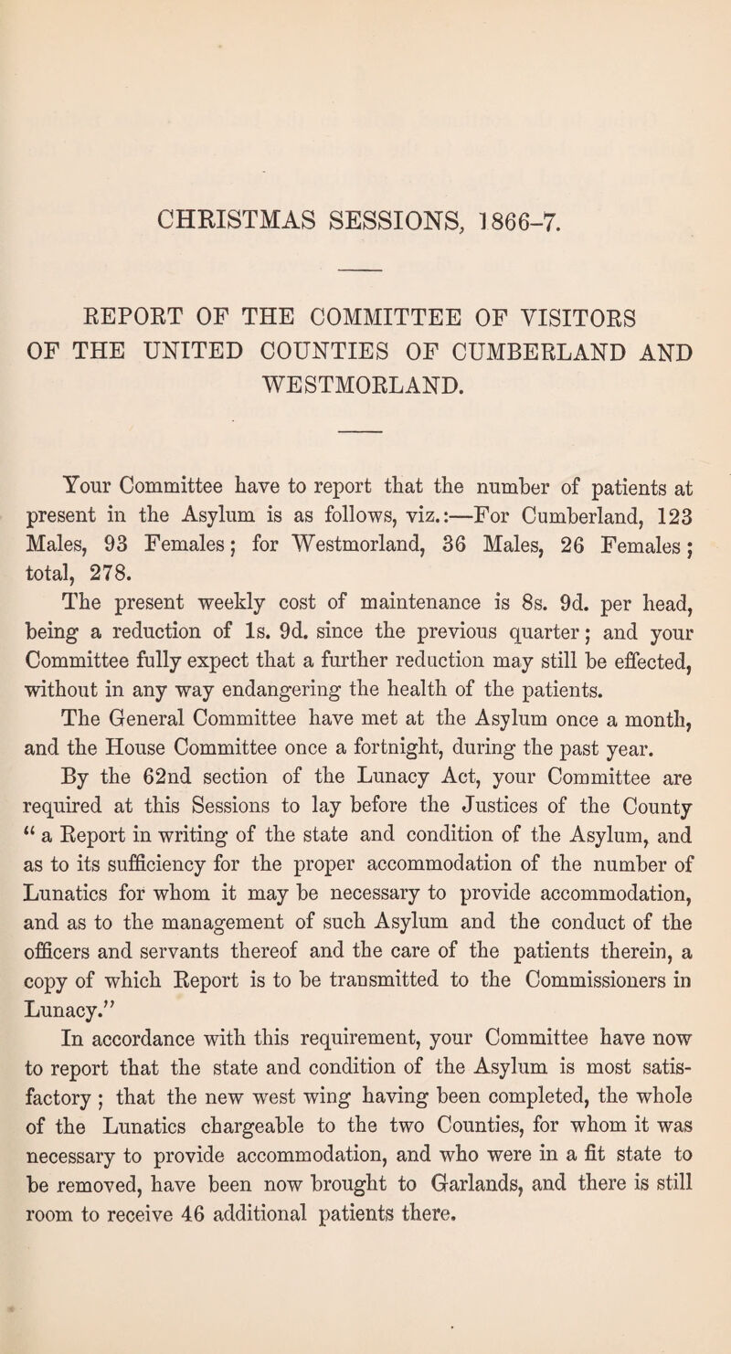 CHRISTMAS SESSIONS, 1866-7. REPORT OF THE COMMITTEE OF VISITORS OF THE UNITED COUNTIES OF CUMBERLAND AND WESTMORLAND. Your Committee have to report that the number of patients at present in the Asylum is as follows, viz.:—For Cumberland, 123 Males, 93 Females; for Westmorland, 36 Males, 26 Females; total, 278. The present weekly cost of maintenance is 8s. 9d. per head, being a reduction of Is. 9d. since the previous quarter; and your Committee fully expect that a further reduction may still be effected, without in any way endangering the health of the patients. The General Committee have met at the Asylum once a month, and the House Committee once a fortnight, during the past year. By the 62nd section of the Lunacy Act, your Committee are required at this Sessions to lay before the Justices of the County “ a Report in writing of the state and condition of the Asylum, and as to its sufficiency for the proper accommodation of the number of Lunatics for whom it may be necessary to provide accommodation, and as to the management of such Asylum and the conduct of the officers and servants thereof and the care of the patients therein, a copy of which Report is to be transmitted to the Commissioners in Lunacy.” In accordance with this requirement, your Committee have now to report that the state and condition of the Asylum is most satis¬ factory ; that the new wrest wing having been completed, the whole of the Lunatics chargeable to the two Counties, for whom it was necessary to provide accommodation, and who were in a fit state to be removed, have been now brought to Garlands, and there is still room to receive 46 additional patients there.