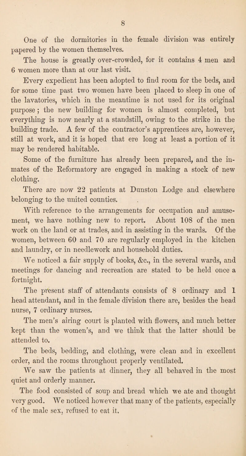 One of the dormitories in the female division was entirely papered by the women themselves. The house is greatly over-crowded, for it contains 4 men and 6 women more than at our last visit. Every expedient has been adopted to find room for the beds, and for some time past two women have been placed to sleep in one of the lavatories, which in the meantime is not used for its original purpose ; the new building for women is almost completed, but everything is now nearly at a standstill, owing to the strike in the building trade. A few of the contractor’s apprentices are, however, still at work, and it is hoped that ere long at least a portion of it may be rendered habitable. Some of the furniture has already been prepared, and the in¬ mates of the Reformatory are engaged in making a stock of new clothing. There are now 22 patients at Dunston Lodge and elsewhere belonging to the united counties. With reference to the arrangements for occupation and amuse¬ ment, we have nothing new to report. About 108 of the men work on the land or at trades, and in assisting in the wards. Of the women, between 60 and 70 are regularly employed in the kitchen and laundry, or in needlework and household duties. We noticed a fair supply of books, &c., in the several wards, and meetings for dancing and recreation are stated to be held once a fortnight. The present staff of attendants consists of 8 ordinary and 1 head attendant, and in the female division there are, besides the head nurse, 7 ordinary nurses. The men’s airing court is planted with flowers, and much better kept than the women’s, and we think that the latter should be attended to. The beds, bedding, and clothing, were clean and in excellent order, and the rooms throughout properly ventilated. We saw the patients at dinner, they all behaved in the most quiet and orderly manner. The food consisted of soup and bread which we ate and thought very good. We noticed however that many of the patients, especially of the male sex, refused to eat it.