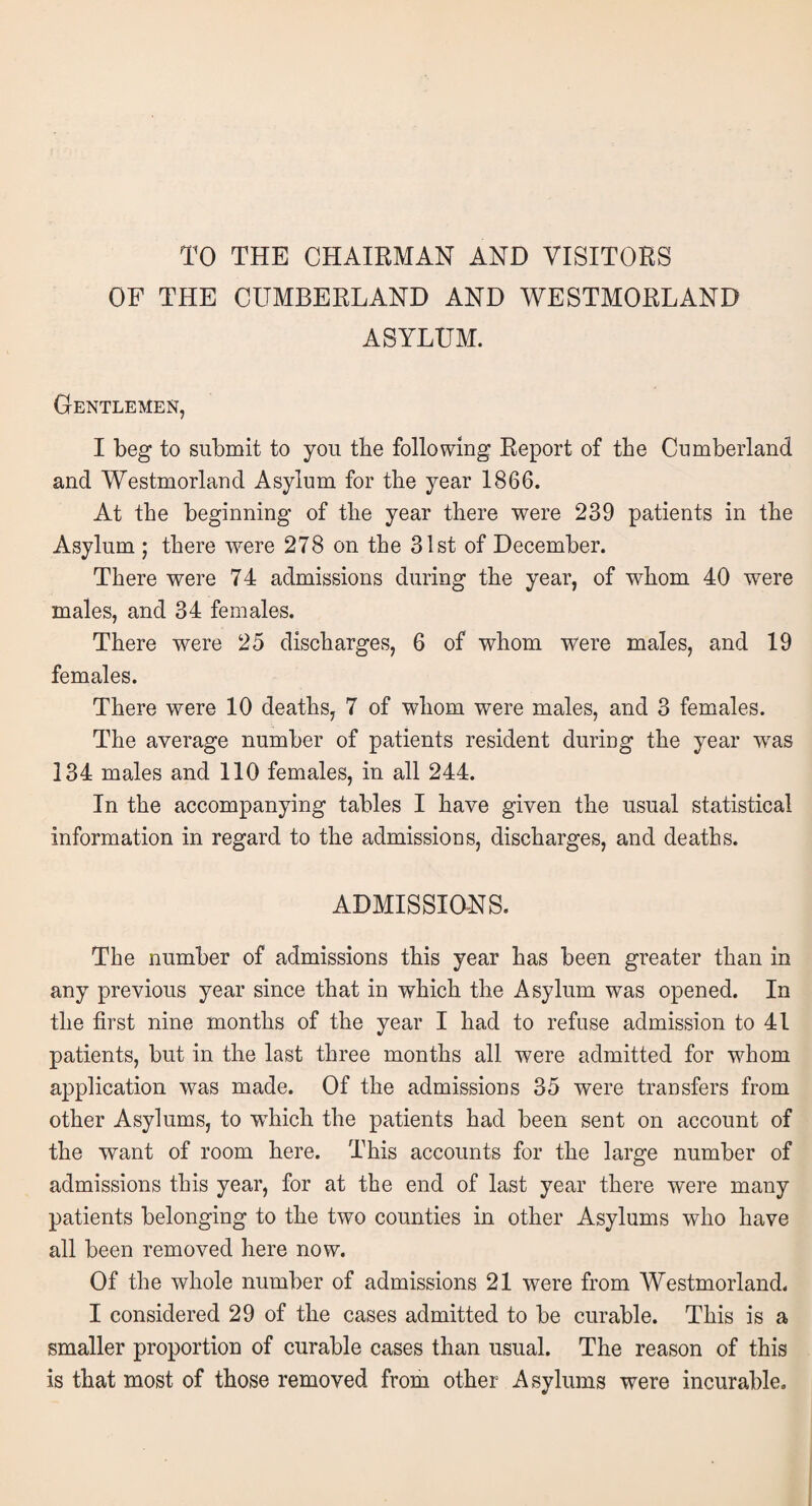 TO THE CHAIRMAN AND VISITORS OF THE CUMBERLAND AND WESTMORLAND ASYLUM. Gentlemen, I beg to submit to you the following Report of the Cumberland and Westmorland Asylum for the year 1866. At the beginning of the year there were 239 patients in the Asylum ; there were 278 on the 31st of December. There were 74 admissions during the year, of whom 40 were males, and 34 females. There were 25 discharges, 6 of whom were males, and 19 females. There were 10 deaths, 7 of whom were males, and 3 females. The average number of patients resident during the year was 134 males and 110 females, in all 244. In the accompanying tables I have given the usual statistical information in regard to the admissions, discharges, and deaths. ADMISSIONS. The number of admissions this year has been greater than in any previous year since that in which the Asylum was opened. In the first nine months of the year I had to refuse admission to 41 patients, but in the last three months all were admitted for whom application was made. Of the admissions 35 were transfers from other Asylums, to wThich the patients had been sent on account of the want of room here. This accounts for the large number of admissions this year, for at the end of last year there were many patients belonging to the two counties in other Asylums who have all been removed here now. Of the whole number of admissions 21 were from Westmorland. I considered 29 of the cases admitted to be curable. This is a smaller proportion of curable cases than usual. The reason of this is that most of those removed from other Asylums were incurable.