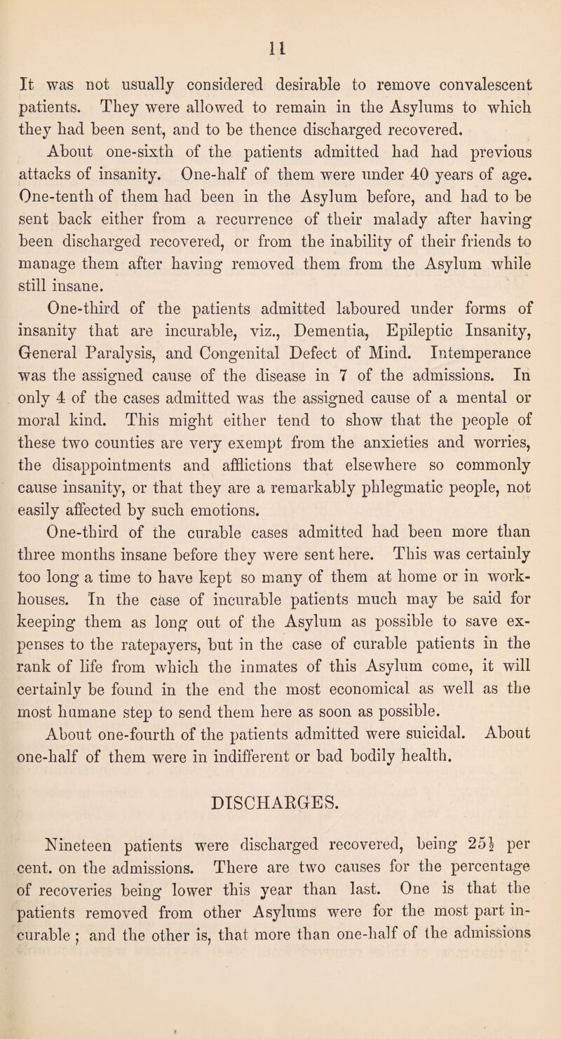 It was not usually considered desirable to remove convalescent patients. They were allowed to remain in the Asylums to which they had been sent, and to be thence discharged recovered. About one-sixth of the patients admitted had had previous attacks of insanity. One-half of them were under 40 years of age. One-tenth of them had been in the Asylum before, and had to be sent back either from a recurrence of their malady after having been discharged recovered, or from the inability of their friends to manage them after having removed them from the Asylum while still insane. One-third of the patients admitted laboured under forms of insanity that are incurable, viz., Dementia, Epileptic Insanity, General Paralysis, and Congenital Defect of Mind. Intemperance was the assigned cause of the disease in 7 of the admissions. In only 4 of the cases admitted was the assigned cause of a mental or moral kind. This might either tend to show that the people of these two counties are very exempt from the anxieties and worries, the disappointments and afflictions that elsewhere so commonly cause insanity, or that they are a remarkably phlegmatic people, not easily affected by such emotions. One-third of the curable cases admitted had been more than three months insane before they were sent here. This was certainly too long a time to have kept so many of them at home or in work- houses. In the case of incurable patients much may be said for keeping them as long out of the Asylum as possible to save ex¬ penses to the ratepayers, but in the case of curable patients in the rank of life from which the inmates of this Asylum come, it will certainly be found in the end the most economical as well as the most humane step to send them here as soon as possible. About one-fourth of the patients admitted were suicidal. About one-half of them were in indifferent or bad bodily health. DISCHAEGES. Nineteen patients were discharged recovered, being 25\ per cent, on the admissions. There are two causes for the percentage of recoveries being lower this year than last. One is that the patients removed from other Asylums were for the most part in¬ curable ; and the other is, that more than one-half of the admissions