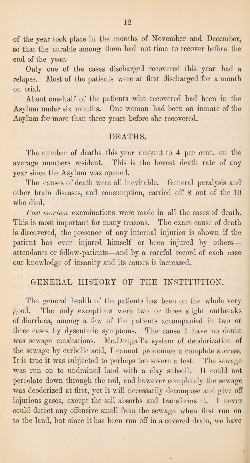 of the year took place in the months of November and December, so that the curable among them had not time to recover before the end of the year. Only one of the cases discharged recovered this year had a relapse. Most of the patients were at first discharged for a month on trial. About one-half of the patients who recovered had been in the Asylum under six months. One woman had been an inmate of the Asylum for more than three years before she recovered. DEATHS. The number of deaths this year amount to 4 per cent, on the average numbers resident. This is the lowest death rate of any year since the Asylum wras opened. The causes of death were all inevitable. General paralysis and other brain diseases, and consumption, carried off 8 out of the 10 who died. Post mortem examinations were made in all the cases of death. This is most important for many reasons. The exact cause of death is discovered, the presence of any internal injuries is shown if the patient has ever injured himself or been injured by others— attendants or fellow-patients—and by a careful record of each case our knowledge of insanity and its causes is increased. GENERAL HISTORY OF THE INSTITUTION. The general health of the patients has been on the whole very good. The only exceptions were two or three slight outbreaks of diarrhoea, among a few of the patients accompanied in two or three cases by dysenteric symptoms. The cause I have no doubt was sewage emanations. Mc.Dougall’s system of deodorization of the sewage by carbolic acid, I cannot pronounce a complete success. It is true it was subjected to perhaps too severe a test. The sewage was run on to undrained land with a clay subsoil. It could not percolate down through the soil, and however completely the sewage was deodorized at first, yet it will necessarily decompose and give off injurious gases, except the soil absorbs and transforms it. I never could detect any offensive smell from the sewage when first run on to the land, but since it has been run off in a covered drain, we have