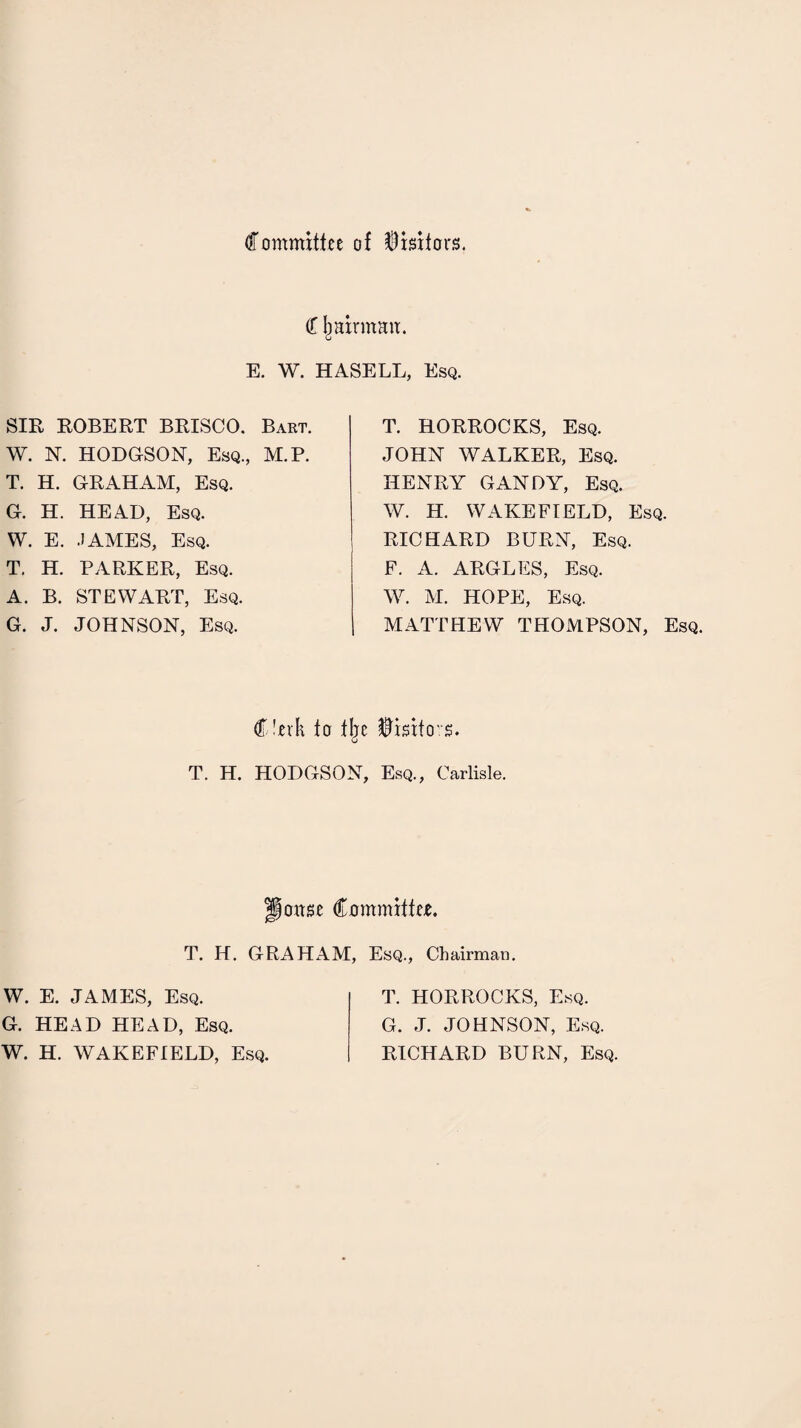 Committee of Visitors. C li airman. E. W. HASELL, Esq. SIR ROBERT BRISCO. Bart. W. N. HODGSON, Esq., M.P. T. H. GRAHAM, Esq. G. H. HEAD, Esq. W. E. JAMES, Esq. T. H. PARKER, Esq. A. B. STEWART, Esq. G. J. JOHNSON, Esq. T. HORROCKS, Esq. JOHN WALKER, Esq. HENRY GANDY, Esq. W. H. WAKEFIELD, Esq. RICHARD BURN, Esq. F. A. ARGLES, Esq. W. M. HOPE, Esq. I MATTHEW THOMPSON, Esq. C'erk to tljc Visitors. T. H. HODGSON, Esq., Carlisle. jonse Committee. T. H. GRAHAM, Esq., Chairman. W. E. JAMES, Esq. G. HEAD HEAD, Esq. W. H. WAKEFIELD, Esq. T. HORROCKS, Esq. G. J. JOHNSON, Esq. RICHARD BURN, Esq.