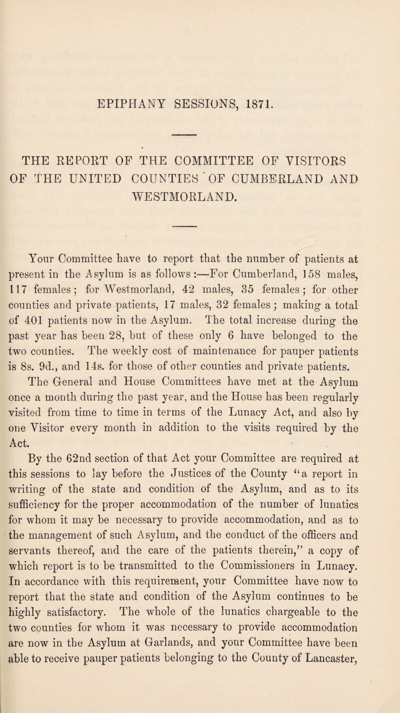 EPIPHANY SESSIONS, 1871. THE REPORT OF THE COMMITTEE OF VISITORS OF THE UNITED COUNTIES ' OF CUMBERLAND AND WESTMORLAND. Your Committee have to report that the number of patients at present in the Asylum is as follows:—For Cumberland, 158 males, 117 females; for Westmorland, 42 males, 35 females; for other counties and private patients, 17 males, 32 females; making a total of 401 patients now in the Asylum. The total increase during the past year has been 28, but of these only 6 have belonged to the two counties. The weekly cost of maintenance for pauper patients is 8s. 9d., and 14s. for those of other counties and private patients. The General and House Committees have met at the Asylum once a month during the past year, and the House has been regularly visited from time to time in terms of the Lunacy Act, and also by one Visitor every month in addition to the visits required by the Act. By the 62nd section of that Act your Committee are required at this sessions to lay before the Justices of the County “a report in writing of the state and condition of the Asylum, and as to its sufficiency for the proper accommodation of the number of lunatics for whom it may be necessary to provide accommodation, and as to the management of such Asylum, and the conduct of the officers and servants thereof, and the care of the patients therein,” a copy of which report is to be transmitted to the Commissioners in Lunacy. In accordance with this requirement, your Committee have now to report that the state and condition of the Asylum continues to be highly satisfactory. The whole of the lunatics chargeable to the two counties for whom it was necessary to provide accommodation are now in the Asylum at Garlands, and your Committee have been able to receive pauper patients belonging to the County of Lancaster,