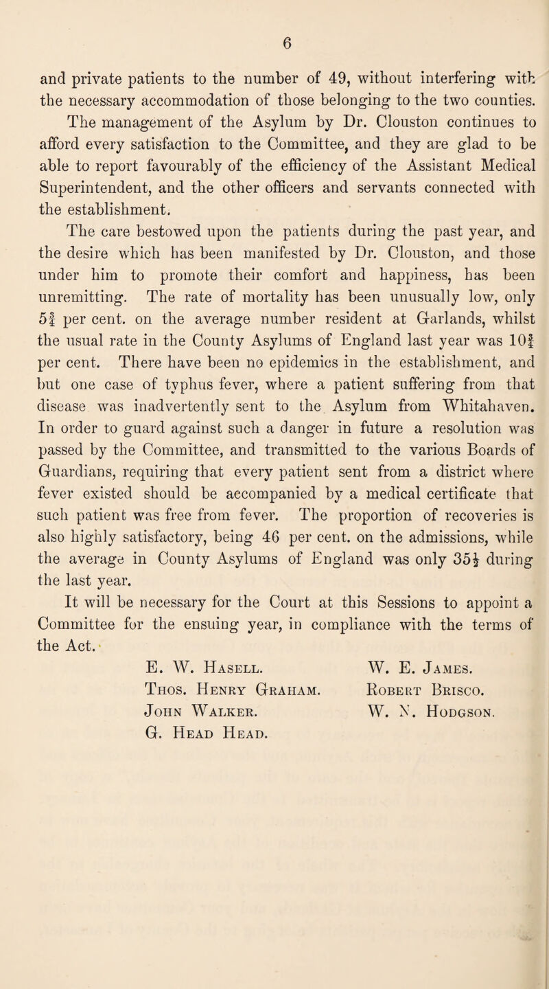 and private patients to the number of 49, without interfering with the necessary accommodation of those belonging to the two counties. The management of the Asylum by Dr. Clouston continues to afford every satisfaction to the Committee, and they are glad to be able to report favourably of the efficiency of the Assistant Medical Superintendent, and the other officers and servants connected with the establishment. The care bestowed upon the patients during the past year, and the desire which has been manifested by Dr. Clouston, and those under him to promote their comfort and happiness, has been unremitting. The rate of mortality has been unusually low, only 5f per cent, on the average number resident at Garlands, whilst the usual rate in the County Asylums of England last year was lOf per cent. There have been no epidemics in the establishment, and but one case of typhus fever, where a patient suffering from that disease was inadvertently sent to the Asylum from Whitahaven. In order to guard against such a danger in future a resolution was passed by the Committee, and transmitted to the various Boards of Guardians, requiring that every patient sent from a district where fever existed should be accompanied by a medical certificate that such patient was free from fever. The proportion of recoveries is also highly satisfactory, being 46 per cent, on the admissions, while the average in County Asylums of England was only 351 during the last year. It will be necessary for the Court at this Sessions to appoint a Committee for the ensuing year, in compliance with the terms of the Act. E. W. Hasell. W. E. James. Tiios. Henry Graham. Robert Brisco. John Walker. W. N. Hodgson. G. Head Head.