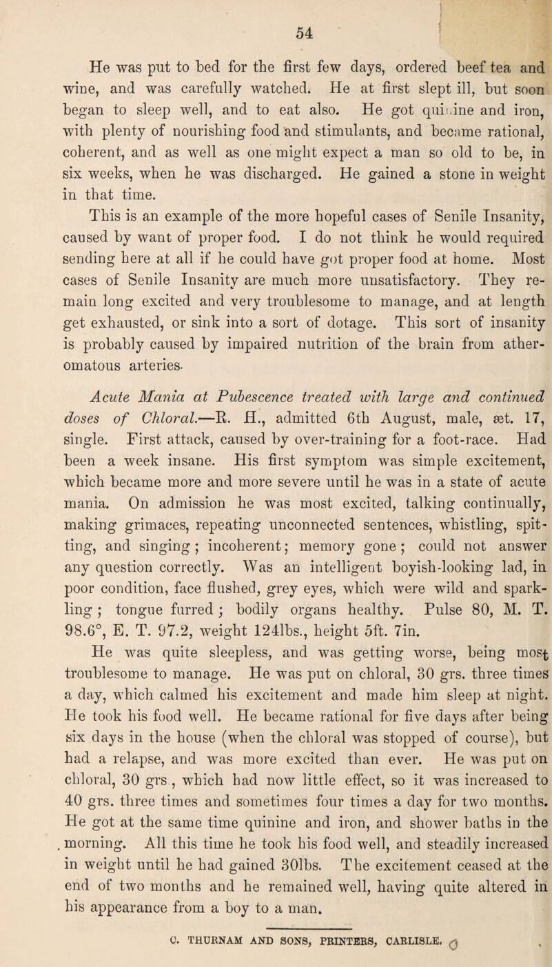 He was put to bed for the first few days, ordered beef tea and wine, and was carefully watched. He at first slept ill, but soon began to sleep well, and to eat also. He got quinine and iron, with plenty of nourishing food and stimulants, and became rational, coherent, and as well as one might expect a man so old to be, in six weeks, when he was discharged. He gained a stone in weight in that time. This is an example of the more hopeful cases of Senile Insanity, caused by want of proper food. I do not think he would required sending here at all if he could have got proper food at home. Most cases of Senile Insanity are much more unsatisfactory. They re¬ main long excited and very troublesome to manage, and at length get exhausted, or sink into a sort of dotage. This sort of insanity is probably caused by impaired nutrition of the brain from ather¬ omatous arteries. Acute Mania at Pubescence treated with large and continued doses of Chloral—R. H., admitted 6th August, male, set. 17, single. First attack, caused by over-training for a foot-race. Had been a week insane. His first symptom was simple excitement, which became more and more severe until he was in a state of acute mania. On admission he was most excited, talking continually, making grimaces, repeating unconnected sentences, whistling, spit¬ ting, and singing ; incoherent; memory gone ; could not answer any question correctly. Was an intelligent boyish-looking lad, in poor condition, face flushed, grey eyes, which were wild and spark¬ ling ; tongue furred; bodily organs healthy. Pulse 80, M. T. 98.6°, E. T. 97.2, weight 1241bs., height 5ft. 7in. He was quite sleepless, and was getting worse, being mos^ troublesome to manage. He was put on chloral, 30 grs. three times a day, which calmed his excitement and made him sleep at night. He took his food well. He became rational for five days after being six days in the house (when the chloral was stopped of course), but had a relapse, and was more excited than ever. He was put on chloral, 30 grs , which had now little effect, so it was increased to 40 grs. three times and sometimes four times a day for two months. He got at the same time quinine and iron, and shower baths in the morning. All this time he took his food well, and steadily increased in weight until he had gained 301bs. The excitement ceased at the end of two months and he remained well, having quite altered in his appearance from a boy to a man. C. THUENAM AND SONS, PRINTERS, CARLISLE. Q