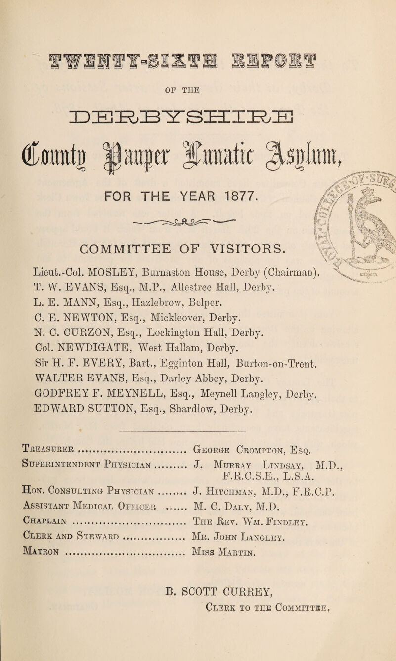 OF THE DERBYSHIRE % FOR THE YEAR 1877. ■■ © M B .J& t j Of fils «Ifp- I» ii-t StSSr COMMITTEE OF VISITORS. * Vw^\ rJ * I .1 ^ ?*\ Lieut.-Col. MOSLEY, Burnaston House, Derby (Chairman). T. W. EVANS, Esq., M.P., Allestree Hall, Derby. L. E. MANN, Esq., Hazlebrow, Belper. C. E. NEWTON, Esq., Mickleover, Derby. N. C. CURZON, Esq., Locldngton Hall, Derby. Col. NEWDIGATE, West Hallam, Derby. Sir H. F. EVERY, Bart., Egginton Hall, Burton-on-Trent. WALTER EVANS, Esq., Darley Abbey, Derby. GODFREY F. MEYNELL, Esq., Meynell Langley, Derby. EDWARD SUTTON, Esq., Shardlow, Derby. 45 _ Teeasueee... SUPEEINTENDENT PHYSICIAN . Hon. Consulting Physician Assistant Medical Officee Chaplain . Cleek and Stewabd. Mateon ... Geoege Ceompton, Esq. J. Mueeay Lindsay, M.D., F.R.C.S.E., L.S.A. J. Hitchman, M.D., F.R.C.P. M. C. Daly, M.D. The Rey. Wm. Findley. Me. John Langley. Miss Maetin. B. SCOTT CURREY, Cleek to the Committee,