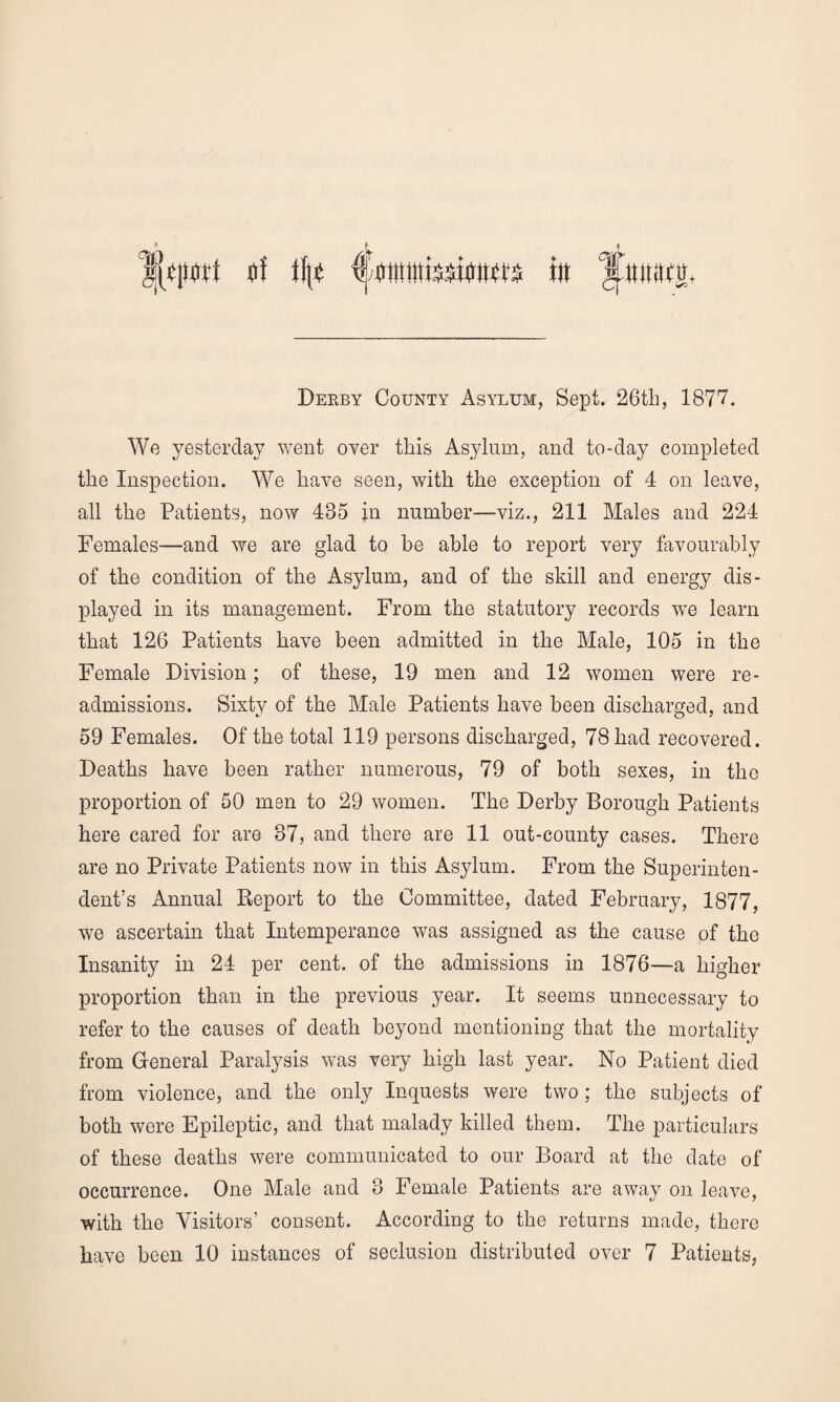 Derby County Asylum, Sept. 26th, 1877. We yesterday went over this Asylum, and to-day completed the Inspection. We have seen, with the exception of 4 on leave, all the Patients, now 435 in number—viz., 211 Males and 224 Females—and we are glad to be able to report very favourably of the condition of the Asylum, and of the skill and energy dis¬ played in its management. From the statutory records we learn that 126 Patients have been admitted in the Male, 105 in the Female Division; of these, 19 men and 12 women were re- admissions. Sixty of the Male Patients have been discharged, and 59 Females. Of the total 119 persons discharged, 78 had recovered. Deaths have been rather numerous, 79 of both sexes, in the proportion of 50 men to 29 women. The Derby Borough Patients here cared for are 37, and there are 11 out-county cases. There are no Private Patients now in this Asylum. From the Superinten¬ dent’s Annual Report to the Committee, dated February, 1877, we ascertain that Intemperance was assigned as the cause of the Insanity in 24 per cent, of the admissions in 1876—a higher proportion than in the previous year. It seems unnecessary to refer to the causes of death beyond mentioning that the mortality from General Paralysis was very high last year. No Patient died from violence, and the only Inquests were two ; the subjects of both were Epileptic, and that malady killed them. The particulars of these deaths were communicated to our Board at the date of occurrence. One Male and 3 Female Patients are away on leave, with the Visitors’ consent. According to the returns made, there have been 10 instances of seclusion distributed over 7 Patients,