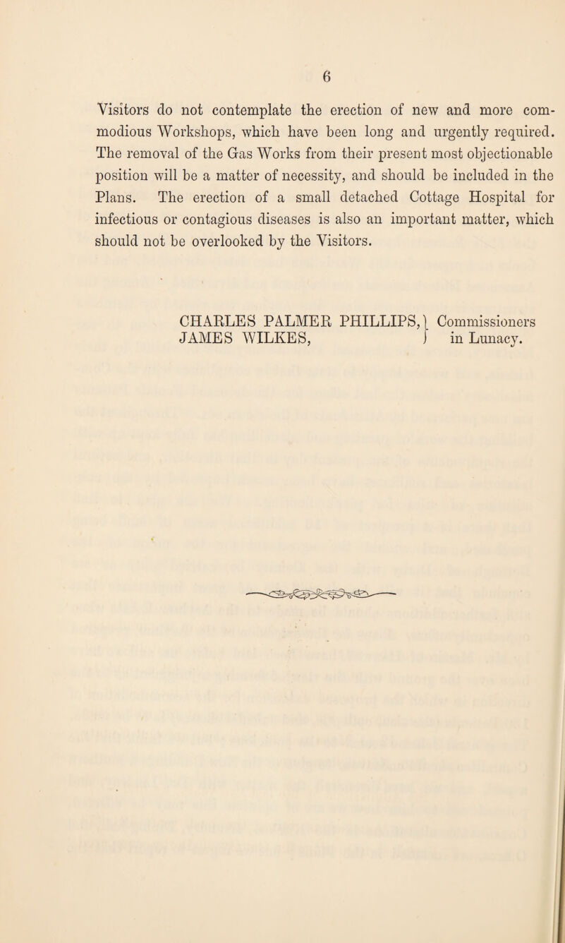 Visitors do not contemplate the erection of new and more com¬ modious Workshops, which have been long and urgently required. The removal of the Gas Works from their present most objectionable position will be a matter of necessity, and should be included in the Plans. The erection of a small detached Cottage Hospital for infectious or contagious diseases is also an important matter, which should not be overlooked by the Visitors. CHARLES PALMER PHILLIPS,} Commissioners JAMES WILKES, ) in Lunacy.