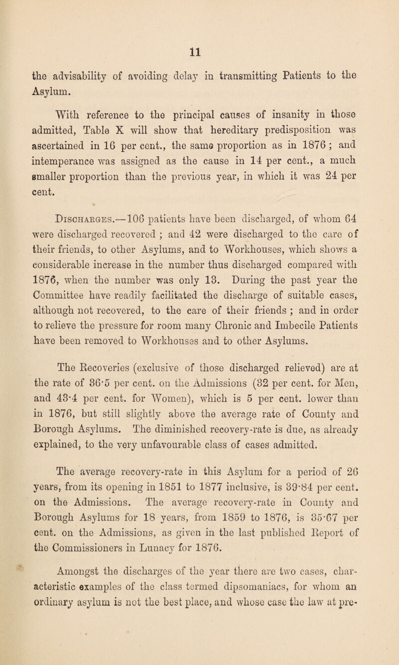 the advisability of avoiding delay in transmitting Patients to the Asylum. With reference to the principal causes of insanity in those admitted, Table X will show that hereditary predisposition was ascertained in 16 per cent., the same proportion as in 1876 ; and intemperance was assigned as the cause in 14 per cent., a much smaller proportion than the previous year, in which it was 24 per cent. Discharges.—106 patients have been discharged, of whom 64 were discharged recovered ; and 42 were discharged to the care of their friends, to other Asylums, and to Workhouses, which shows a considerable increase in the number thus discharged compared with 1876, when the number was only 13. During the past year the Committee have readily facilitated the discharge of suitable cases, although not recovered, to the care of their friends ; and in order to relieve the pressure for room many Chronic and Imbecile Patients have been removed to Workhouses and to other Asjdums. The Recoveries (exclusive of those discharged relieved) are at the rate of 36’5 per cent, on the Admissions (32 per cent, for Men, and 43-4 per cent, for Women), which is 5 per cent, lower than in 1876, but still slightly above the average rate of County and Borough Asylums. The diminished recovery-rate is due, as already explained, to the very unfavourable class of cases admitted. The average recovery-rate in this Asylum for a period of 26 years, from its opening in 1851 to 1877 inclusive, is 39-84 per cent, on the Admissions. The average recovery-rate in County and Borough Asylums for 18 years, from 1859 to 1876, is 35’67 per cent, on the Admissions, as given in the last published Report of the Commissioners in Lunacy for 1876. Amongst the discharges of the year there are two cases, char¬ acteristic examples of the class termed dipsomaniacs, for whom an ordinary asylum is not the best place, and whose case the law at pre*