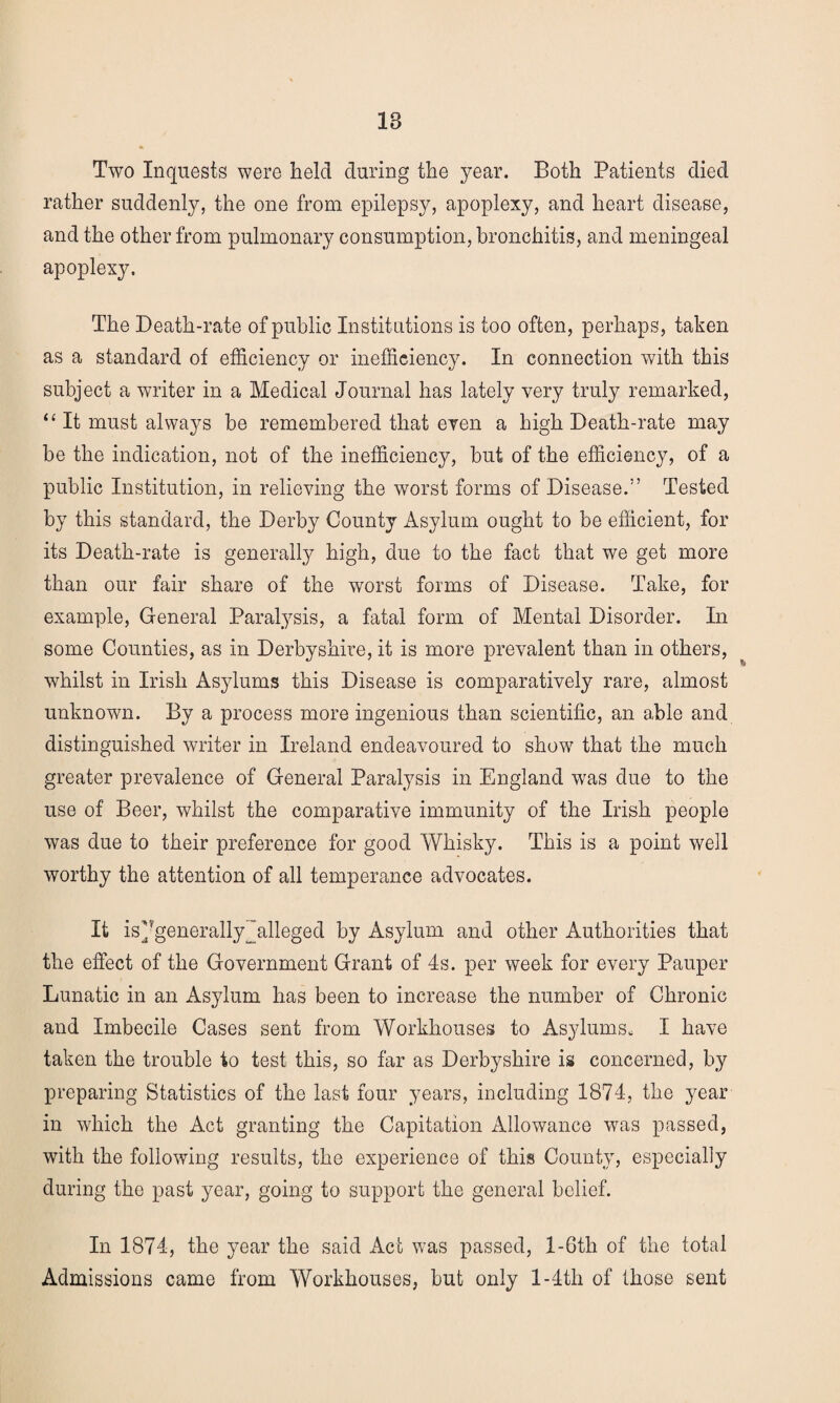 18 Two Inquests were held during the year. Both Patients died rather suddenly, the one from epilepsy, apoplexy, and heart disease, and the other from pulmonary consumption, bronchitis, and meningeal apoplexy. The Death-rate of public Institutions is too often, perhaps, taken as a standard of efficiency or inefficiency. In connection with this subject a writer in a Medical Journal has lately very truly remarked, “ It must always be remembered that even a high Death-rate may be the indication, not of the inefficiency, but of the efficiency, of a public Institution, in relieving the worst forms of Disease.5’ Tested by this standard, the Derby County Asylum ought to be efficient, for its Death-rate is generally high, due to the fact that we get more than our fair share of the worst forms of Disease. Take, for example, General Paralysis, a fatal form of Mental Disorder. In some Counties, as in Derbyshire, it is more prevalent than in others, whilst in Irish Asylums this Disease is comparatively rare, almost unknown. By a process more ingenious than scientific, an able and distinguished writer in Ireland endeavoured to show that the much greater prevalence of General Paralysis in England was due to the use of Beer, whilst the comparative immunity of the Irish people was due to their preference for good Whisky. This is a point well worthy the attention of all temperance advocates. It is'Jgenerally 'alleged by Asylum and other Authorities that the effect of the Government Grant of 4s. per week for every Pauper Lunatic in an Asylum has been to increase the number of Chronic and Imbecile Cases sent from Workhouses to Asylums. I have taken the trouble to test this, so far as Derbyshire is concerned, by preparing Statistics of the last four years, including 1874, the year in which the Act granting the Capitation Allowance was passed, with the following results, the experience of this County, especially during the past year, going to support the general belief. In 1874, the year the said Act was passed, l-6th of the total