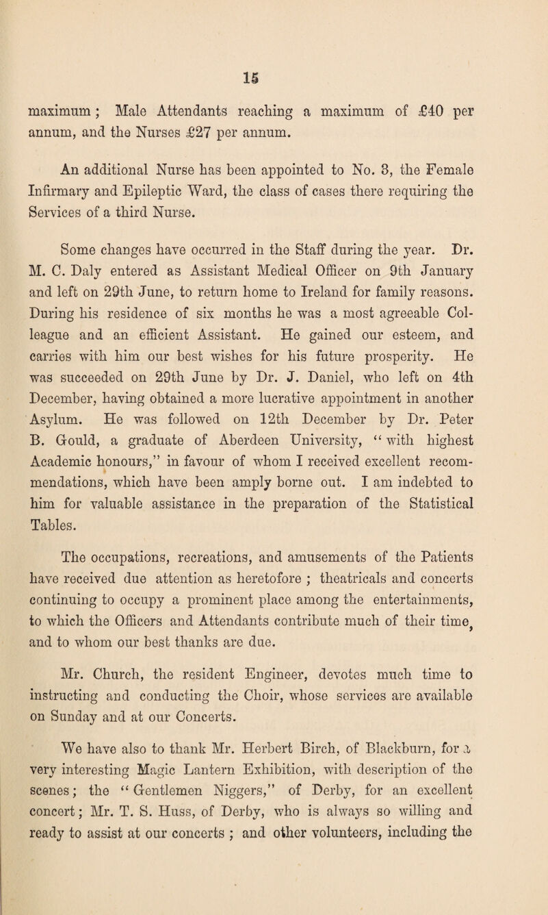 maximum; Male Attendants reaching a maximum of £40 per annum, and the Nurses £27 per annum. An additional Nurse has been appointed to No. 3, the Female Infirmary and Epileptic Ward, the class of cases there requiring the Services of a third Nurse. Some changes have occurred in the Staff during the year. Dr. M. C. Daly entered as Assistant Medical Officer on 9th January and left on 29th June, to return home to Ireland for family reasons. During his residence of six months he was a most agreeable Col¬ league and an efficient Assistant. He gained our esteem, and carries with him our best wishes for his future prosperity. He was succeeded on 29th June by Dr. J. Daniel, who left on 4th December, having obtained a more lucrative appointment in another Asylum. He was followed on 12th December by Dr. Peter B. Gould, a graduate of Aberdeen University, “ with highest Academic honours,” in favour of whom I received excellent recom¬ mendations, which have been amply borne out. I am indebted to him for valuable assistance in the preparation of the Statistical Tables. The occupations, recreations, and amusements of the Patients have received due attention as heretofore ; theatricals and concerts continuing to occupy a prominent place among the entertainments, to which the Officers and Attendants contribute much of their time? and to whom our best thanks are due. Mr. Church, the resident Engineer, devotes much time to instructing and conducting the Choir, whose services are available on Sunday and at our Concerts. We have also to thank Mr. Herbert Birch, of Blackburn, for a very interesting Magic Lantern Exhibition, with description of the scenes; the “Gentlemen Niggers,” of Derby, for an excellent concert; Mr. T. S. Huss, of Derby, who is always so willing and ready to assist at our concerts ; and other volunteers, including the