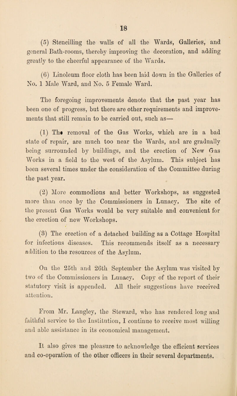 (5) Stencilling the walls of all the Wards, Galleries, and general Bath-rooms, thereby improving the decoration, and adding greatly to the cheerful appearance of the Wards. (6) Linoleum floor cloth has been laid down in the Galleries of No. 1 Male Ward, and No. 5 Female Ward. The foregoing improvements denote that the past year has been one of progress, but there are other requirements and improve¬ ments that still remain to be carried out, such as— (1) Tht removal of the Gas Works, which are in a bad state of repair, are much too near the Wards, and are gradually being surrounded by buildings, and the erection of New Gas Works in a field to the west of the Asylum. This subject has been several times under the consideration of the Committee during the past year. (2) More commodious and better Workshops, as suggested more than once by the Commissioners in Lunacy. The site of the present Gas Works would be very suitable and convenient for the erection of new Workshops. (3) The erection of a detached building as a Cottage Hospital for infectious diseases. This recommends itself as a necessary addition to the resources of the Asylum. On the 25th and 26th September the Asylum was visited by two of the Commissioners in Lunacy. Copy of the report of their statutory visit is appended. All their suggestions have received attention. From Mr. Langley, the Steward, who has rendered long and faithful service to the Institution, I continue to receive most willing and able assistance in its economical management. It also gives me pleasure to acknowledge the efficient services and co-operation of the other officers in their several departments.