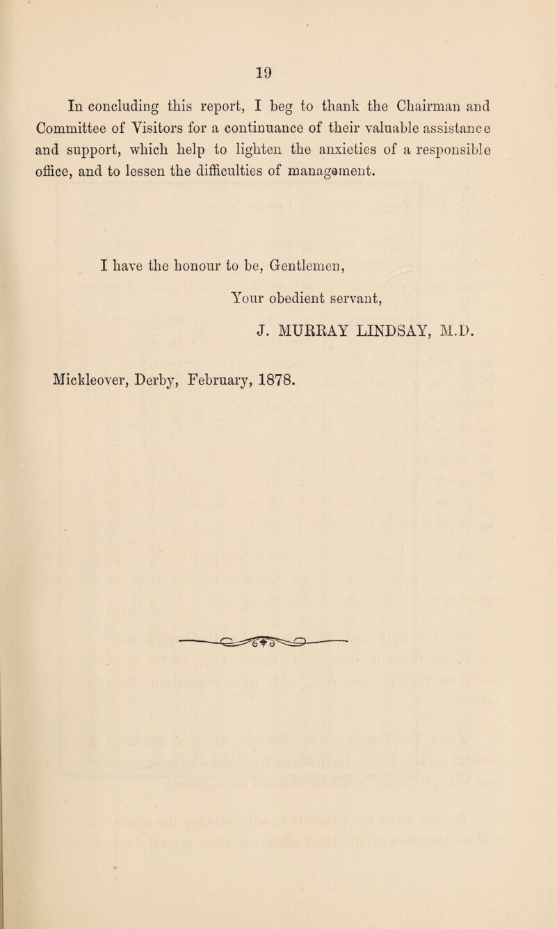 In concluding this report, I beg to thank the Chairman and Committee of Visitors for a continuance of their valuable assistance and support, which help to lighten the anxieties of a responsible office, and to lessen the difficulties of management. I have the honour to be, Gentlemen, Your obedient servant, J. MURRAY LINDSAY, M.D. Mickleover, Derby, February, 1878.