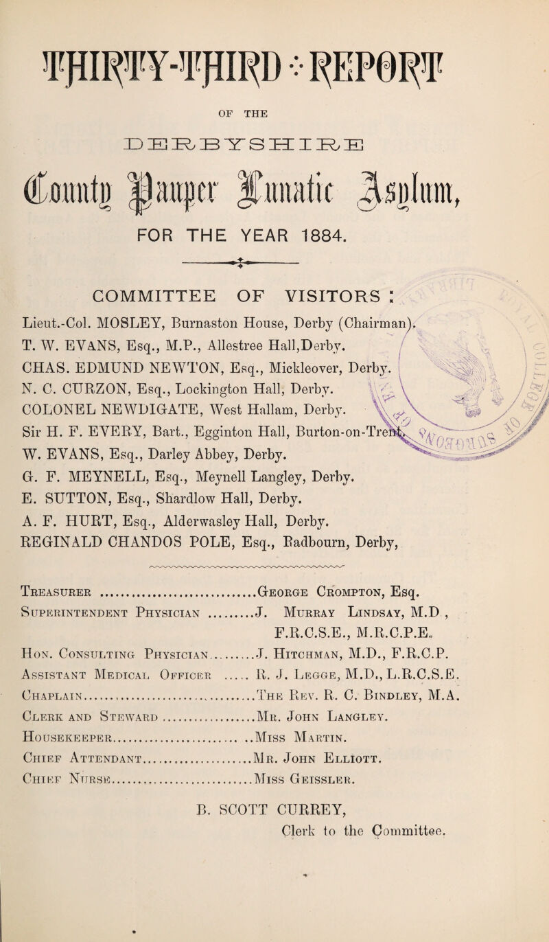 TfllCTY-’I'fttRD v REPORT OF THE DERBYSHIRE FOR THE YEAR 1884. COMMITTEE OF VISITORS : Lieut.-Col. MOSLEY, Burnaston House, Derby (Chairman). T. W. EVANS, Esq., M.P., Allestree Hall,Derby. CHAS. EDMUND NEWTON, Esq., Mickleover, Derby. N. C. CURZON, Esq., Lockington Hall, Derby. A COLONEL NEWDIOATE, West Hallam, Derby. ^ Sir H. F. EVERY, Bart., Egginton Hall, Burton-on-Tren,.x W. EVANS, Esq., Darley Abbey, Derby.  : - G. F. MEYNELL, Esq., Meynell Langley, Derby. E. SUTTON, Esq., Shardlow Hall, Derby. A. F. HURT, Esq., Alderwasley Hall, Derby. REGINALD CHANDOS POLE, Esq., Radbourn, Derby, Treasurer .George Crompton, Esq. Superintendent Physician .J. Murray Lindsay, M.D , F.R.C.S.E., M.R.C.P.E., Hon. Consulting Physician.J. Hitchman, M.D., F.R.C.P. Assistant Medical Officer R. J. Legge, M.D., L.R.C.S.E. Chaplain...The Rev. R. C. Bindley, M.A. Clerk and Steward.Mr. John Langley. Housekeeper.Miss Martin. Chief Attendant.Mr. John Elliott. Chief Nurse.Miss Geissler. B. SCOTT CURREY, Clerk to the Committee.