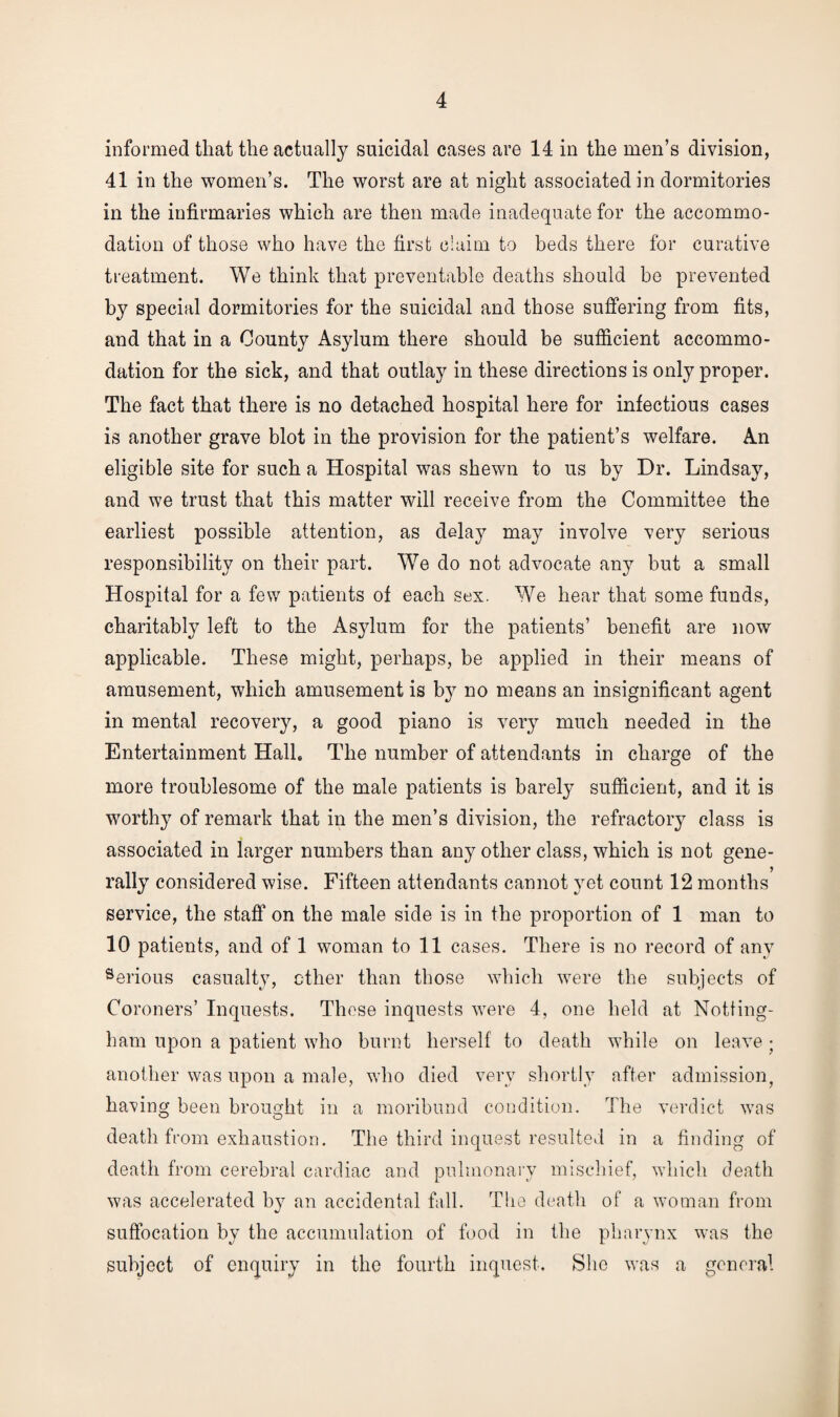 informed that the actually suicidal cases are 14 in the men’s division, 41 in the women’s. The worst are at night associated in dormitories in the infirmaries which are then made inadequate for the accommo¬ dation of those who have the first claim to beds there for curative treatment. We think that preventable deaths should be prevented by special dormitories for the suicidal and those suffering from fits, and that in a County Asylum there should be sufficient accommo¬ dation for the sick, and that outlay in these directions is only proper. The fact that there is no detached hospital here for infectious cases is another grave blot in the provision for the patient’s welfare. An eligible site for such a Hospital was shewn to us by Dr. Lindsay, and we trust that this matter will receive from the Committee the earliest possible attention, as delay may involve very serious responsibility on their part. We do not advocate any but a small Hospital for a few patients of each sex. We hear that some funds, charitably left to the Asylum for the patients’ benefit are now applicable. These might, perhaps, be applied in their means of amusement, which amusement is by no means an insignificant agent in mental recovery, a good piano is very much needed in the Entertainment Halb The number of attendants in charge of the more troublesome of the male patients is barely sufficient, and it is worthy of remark that in the men’s division, the refractory class is associated in larger numbers than any other class, which is not gene¬ rally considered wise. Fifteen attendants cannot yet count 12 months service, the staff on the male side is in the proportion of 1 man to 10 patients, and of 1 woman to 11 cases. There is no record of any 9erious casualty, ether than those which were the subjects of Coroners’ Inquests. These inquests were 4, one held at Notting¬ ham upon a patient who burnt herself to death while on leave • another was upon a male, who died very shortly after admission, having been brought in a moribund condition. The verdict was death from exhaustion. The third inquest resulted in a finding of death from cerebral cardiac and pulmonary mischief, which death was accelerated by an accidental fall. The death of a woman from suffocation by the accumulation of food in the pharynx was the subject of enquiry in the fourth inquest. She was a general
