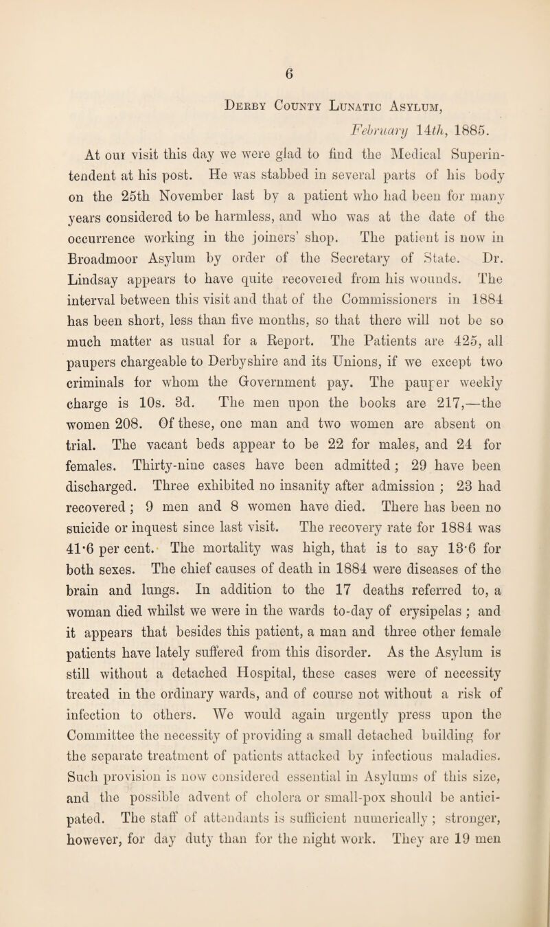 Derby County Lunatic Asylum, February IDA, 1885. At our visit this day we were glad to find the Medical Superin¬ tendent at his post. He was stabbed in several parts of his body on the 25th November last by a patient who had been for many years considered to be harmless, and who was at the date of the occurrence working in the joiners’ shop. The patient is now in Broadmoor Asylum by order of the Secretary of State. Dr. Lindsay appears to have quite recovered from his wounds. The interval between this visit and that of the Commissioners in 1881 has been short, less than five months, so that there will not be so much matter as usual for a Report. The Patients are 425, all paupers chargeable to Derbyshire and its Unions, if we except two criminals for whom the Government pay. The pauper weekly charge is 10s. 8d. The men upon the books are 217,—the women 208. Of these, one man and two women are absent on trial. The vacant beds appear to be 22 for males, and 24 for females. Thirty-nine cases have been admitted; 29 have been discharged. Three exhibited no insanity after admission ; 28 had recovered ; 9 men and 8 women have died. There has been no suicide or inquest since last visit. The recovery rate for 1884 was 41*6 per cent. The mortality was high, that is to say 18'6 for both sexes. The chief causes of death in 1884 were diseases of the brain and lungs. In addition to the 17 deaths referred to, a woman died whilst we were in the wards to-day of erysipelas ; and it appears that besides this patient, a man and three other female patients have lately suffered from this disorder. As the Asylum is still without a detached Hospital, these cases were of necessity treated in the ordinary wards, and of course not without a risk of infection to others. We would again urgently press upon the Committee the necessity of providing a small detached building for the separate treatment of patients attacked by infectious maladies. Such provision is now considered essential in Asylums of this size, and the possible advent of cholera or small-pox should be antici¬ pated. The staff of attendants is sufficient numerically ; stronger, however, for day duty than for the night work. They are 19 men