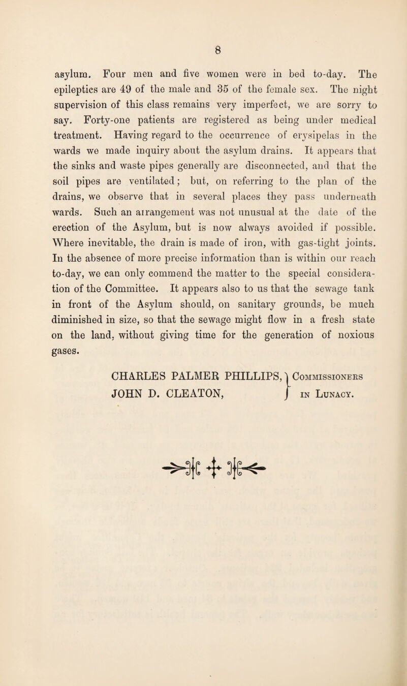 asylum. Four men and five women were in bed to-day. The epileptics are 49 of the male and 85 of the female sex. The night supervision of this class remains very imperfect, we are sorry to say. Forty-one patients are registered as being under medical treatment. Having regard to the occurrence of erysipelas in the wards we made inquiry about the asylum drains. It appears that the sinks and waste pipes generally are disconnected, and that the soil pipes are ventilated; but, on referring to the plan of the drains, we observe that in several places they pass underneath wards. Such an arrangement was not unusual at the date of the erection of the Asylum, but is now always avoided if possible. Where inevitable, the drain is made of iron, with gas-tight joints. In the absence of more precise information than is within our reach to-day, we can only commend the matter to the special considera¬ tion of the Committee. It appears also to us that the sewage tank in front of the Asylum should, on sanitary grounds, be much diminished in size, so that the sewage might flow in a fresh state on the land, without giving time for the generation of noxious gases. CHARLES PALMER PHILLIPS, I Commissioners JOHN D. CLEATON, in Lunacy.