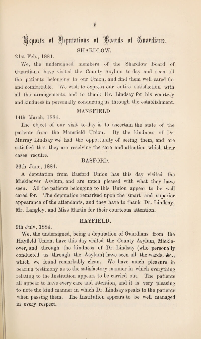 SHARDLOW. 21st Feb., 1884. We, the undersigned members of the Shardlow Board of Guardians, have visited the County Asylum to-day and seen all the patients belonging to our Union, and find them well cared for and comfortable. We wish to express our entire satisfaction with all the arrangements, and to thank Dr. Lindsay for his courtesy and kindness in personally conducting us through the establishment. MANSFIELD 14th March, 1884. The object of our visit to-day is to ascertain the state of the patients from the Mansfield Union. By the kindness of Dr. Murray Lindsay we had the opportunity of seeing them, and are satisfied that they are receiving the care and attention which their cases require. BASFORD. 26th June, 1884. A deputation from Basford Union has this day visited the Mickleover Asylum, and are much pleased with what they have seen. All the patients belonging to this Union appear to be well cared for. The deputation remarked upon the smart and superior appearance of the attendants, and they have to thank Dr. Lindsay, Mr. Langley, and Miss Martin for their courteous attention. HAYFIELD. 9th July, 1884. We, the undersigned, being a deputation of Guardians from the Hayfield Union, have this day visited the County Asylum, Mickle¬ over, and through the kindness of Dr. Lindsay (who personally conducted us through the Asylum) have seen all the wards, &c., which we found remarkably clean. We have much pleasure in bearing testimony as to the satisfactory manner in which everything relating to the Institution appears to be carried out. The patients all appear to have every care and attention, and it is very pleasing to note the kind manner in which Dr. Lindsay speaks to the patients when passing them. The Institution appears to be well managed in every respect.