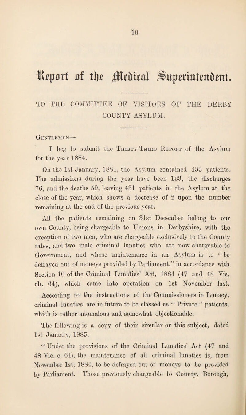 Report of tljr 4$li>trtcal IHiprrmfeniient. TO THE COMMITTEE OF VISITORS OF THE DERBY COUNTY ASYLUM. Gentlemen—- I beg to submit the Thirty-Third Report of the Asylum for the year 1881. On the 1st January, 1881, the Asylum contained 183 patients. The admissions during the year have been 138, the discharges 76, and the deaths 59, leaving 431 patients in the Asylum at the close of the year, which shows a decrease of 2 upon the number remaining at the end of the previous year. All the patients remaining on 31st December belong to our own County, being chargeable to Unions in Derbyshire, with the exception of two men, who are chargeable exclusively to the County rates, and two male criminal lunatics who are now chargeable to Government, and whose maintenance in an As3Tlum is to “ be defrayed out of moneys provided by Parliament,” in accordance with Section 10 of the Criminal Lunatics’ Act, 1884 (17 and 48 Yic. ch. 64), which came into operation on 1st November last. According to the instructions of the Commissioners in Lunacy, criminal lunatics are in future to be classed as “ Private ” patients, which is rather anomalous and somewhat objectionable. The following is a copy of their circular on this subject, dated 1st January, 1885. “ Under the provisions of the Criminal Lunatics’ Act (47 and 48 Vic. c. 64), the maintenance of all criminal lunatics is, from November 1st, 1884, to be defrayed out of moneys to be provided by Parliament. Those previously chargeable to County, Borough,