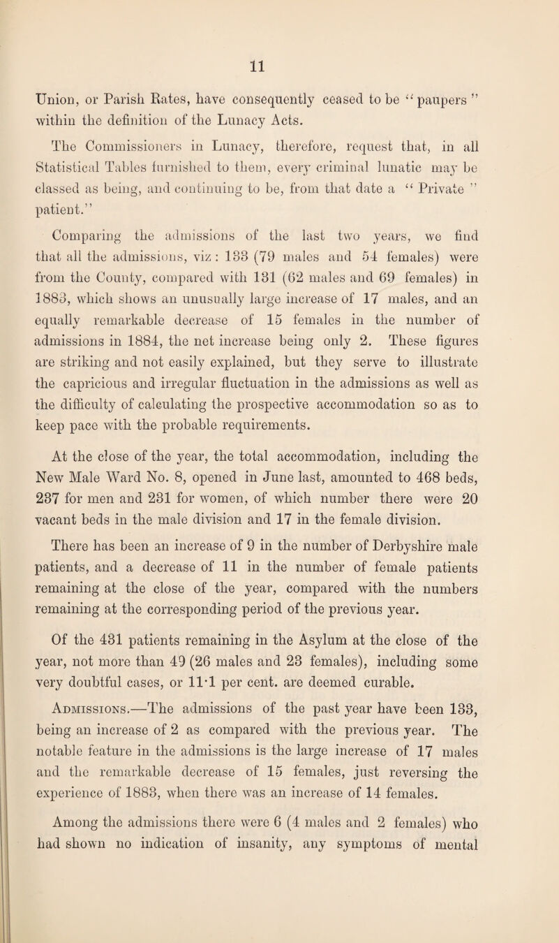 Union, or Parish Kates, have consequently ceased to be “paupers ” within the definition of the Lunacy Acts. The Commissioners in Lunacy, therefore, request that, in all Statistical Tables furnished to them, every criminal lunatic may be classed as being, and continuing to be, from that date a “ Private ” patient.” Comparing the admissions of the last two years, we find that all the admissions, viz: 188 (79 males and 54 females) were from the County, compared with 181 (62 males and 69 females) in 1883, which shows an unusually large increase of 17 males, and an equally remarkable decrease of 15 females in the number of admissions in 1884, the net increase being only 2. These figures are striking and not easily explained, but they serve to illustrate the capricious and irregular fluctuation in the admissions as well as the difficulty of calculating the prospective accommodation so as to keep pace with the probable requirements. At the close of the year, the total accommodation, including the New Male Ward No. 8, opened in June last, amounted to 468 beds, 237 for men and 281 for women, of which number there were 20 vacant beds in the male division and 17 in the female division. There has been an increase of 9 in the number of Derbyshire male patients, and a decrease of 11 in the number of female patients remaining at the close of the year, compared with the numbers remaining at the corresponding period of the previous year. Of the 431 patients remaining in the Asylum at the close of the year, not more than 49 (26 males and 28 females), including some very doubtful cases, or 11*1 per cent, are deemed curable. Admissions.—The admissions of the past year have been 183, being an increase of 2 as compared with the previous year. The notable feature in the admissions is the large increase of 17 males and the remarkable decrease of 15 females, just reversing the experience of 1883, when there was an increase of 14 females. Among the admissions there were 6 (4 males and 2 females) who had shown no indication of insanity, any symptoms of mental